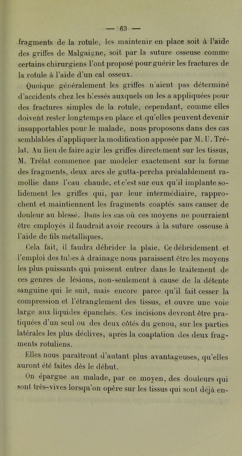 fragments de la rotule, les maintenir en place soit à l’aide des griffes de Malgaigne, soit par la suture osseuse comme certains chirurgiens Font proposé pour guérir les fractures de la rotule à l’aide d’un cal osseux. Quoique généralement les griffés n’aient pas déterminé d’accidents chez les blessés auxquels on les a appliquées pour des fractures simples de la rotule, cependant, comme elles doivent rester longtemps en place et qu’elles peuvent devenir insupportables pour le malade, nous proposons dans des cas semblables d’appliquer la modification apposée par M. U. Tré- lat. Au lieu de faire agir les griffes directement sur les tissus, M. Trélat commence par modeler exactement sur la forme des fragments, deux arcs de gutta-percha préalablement ra- mollie dans l’eau chaude, et c’est sur eux qu’il implante so- lidement les griffés qui, par leur intermédiaire, rappro- chent et maintiennent les fragments coaptés sans causer de douleur au blessé. Dans les cas où ces moyens ne pourraient être employés il faudrait avoir recours à la suture osseuse à l’aide de fils métalliques. Cela fait, il faudra débrider la plaie. Ce débridement et l’emploi des tulles à drainage nous paraissent être les moyens les plus puissants qui puissent entrer dans le traitement de ces genres de lésions, non-seulement à cause de la détente sanguine qui le suit, mais encore parce qu’il fait cesser la compression et Fétranglement des tissus, et ouvre une voie large aux liquides épanchés. Ces incisions devront être pra- tiquées d’un seul ou des deux côtés du genou, sur les parties latérales les plus déclives, après la coaptation des deux frag- ments rotuliens. Elles nous paraîtront d’autant plus avantageuses, qu’elles auront été faites dès le début. On épargne au malade, par ce moyen, des douleurs qui sont très-vives lorsqu’on opère sur les tissus qui sont déjà en-