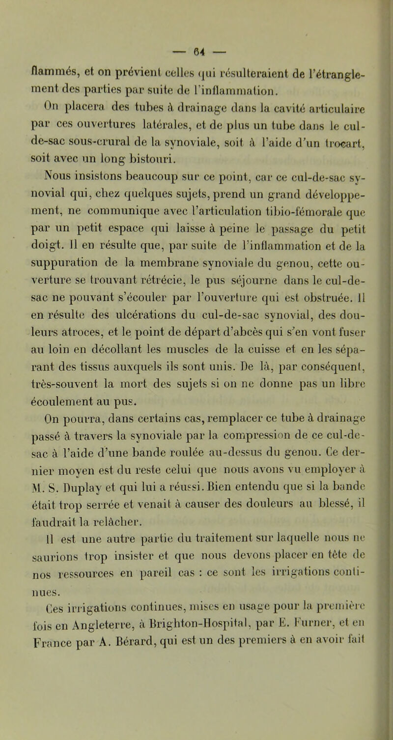 flammés, et on prévient celles (jui résulteraient de l’étrangle- ment des parties par suite de l’inflammation. On placera des tubes à drainage dans la cavité articulaire par ces ouvertures latérales, et de plus un tube dans le cul- de-sac sous-crural de la synoviale, soit à l’aide d'un trocart, soit avec un long bistouri. Nous insistons beaucoup sur ce point, car ce cul-de-sac sy- novial qui, chez quelques sujets, prend un grand développe- ment, ne communique avec l’articulation tibio-lémorale que par un petit espace qui laisse à peine le passage du petit doigt. 11 en résulte que, par suite de l’inflammation et de la suppuration de la membrane syno\iaie du genou, cette ou- verture se trouvant rétrécie, le pus séjourne dans le cul-de- sac ne pouvant s’écouler par l’ouverture qui est obstruée. 11 en résulte des ulcérations du cul-de-sac synovial, des dou- leurs atroces, et le point de départ d’abcès qui s'en vont fuser au loin en décollant les muscles de la cuisse et en les sépa- rant des tissus auxquels ils sont unis. De là, par conséquent, très-souvent la mort des sujets si on ne donne pas un libre écoulement au pus. On pourra, dans certains cas, remplacer ce tube à drainage passé à travers la synoviale par la compression de ce cul-de- sac à l’aide d’une bande roulée au-dessus du genou. Ce der- nier moyen est du reste celui que nous avons vu employer à M. S. Duplay et qui lui a réussi. Bien entendu que si la bande était trop serrée et venait à causer des douleurs au blessé, il faudrait la relâcher. Il est une autre partie du traitement sur laquelle nous ne saurions trop insister et que nous devons placer en tète de nos ressources en pareil cas : ce sont les irrigations conti- nues. Ces irrigations continues, mises en usage pour la première fois en Angleterre, à Brighton-Hospital, par E. Kurner, et en France par A. Bérard, qui est un des premiers à en avoir fait