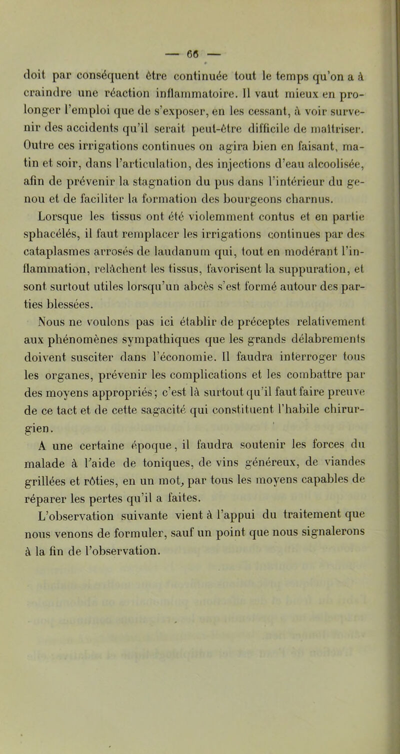 doit par conséquent être continuée tout le temps qu’on a à craindre une réaction intlammatoire. 11 vaut mieux en pro- longer l’emploi que de s’exposer, en les cessant, à voir surve- nir des accidents qu’il serait peut-être difficile de maîtriser. Outre ces irrigations continues on agira bien en faisant, ma- tin et soir, dans l’articulation, des injections d’eau alcoolisée, afin de prévenir la stagnation du pus dans l’intérieur du ge- nou et de faciliter la formation des bourgeons charnus. Lorsque les tissus ont été violemment contus et en partie sphacélés, il faut remplacer les irrigations continues par des cataplasmes arrosés de laudanum qui, tout en modérant l’in- flammation, relâchent les tissus, favorisent la suppuration, et sont surtout utiles lorsqu’un abcès s’est formé autour des par- ties blessées. Nous ne voulons pas ici établir de préceptes relativement aux phénomènes sympathiques que les grands délabrements doivent susciter dans l’économie. Il faudra interroger tous les organes, prévenir les complications et les combattre par des moyens appropriés; c’est là surtout qu’il faut faire preuve de ce tact et de cette sagacité qui constituent l’habile chirur- gien . A une certaine époque, il faudra soutenir les forces du malade à l’aide de toniques, de vins généreux, de viandes grillées et rôties, en un mob par tous les moyens capables de réparer les pertes qu’il a faites. L’observation suivante vient à l’appui du traitement que nous venons de formuler, sauf un point que nous signalerons à la fin de l’observation.