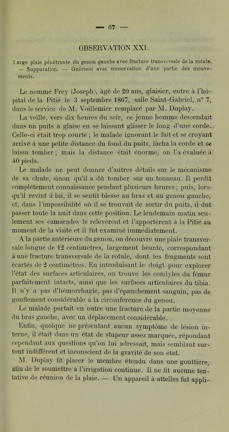 OBSERVATION XXL I arge plaie pénétrante du genou gauche avec fracture transversale de la rotule. — Suppuration. — Guérison avec conservation d’une partie des mouve- ments. Le nommé Frey (Joseph), âgé de 20 ans, giaisier, entre à l’hô- pital de la Pitié le 3 septembre 1867, salle Saint-Gabriel, n“ 7, dans le service de M. Voillemier remplacé par M. Duplay. La veille, vers dix heures du soir, ce jeune homme descendait dans un puits à glaise en se laissant ghsser le long d’une corde. Celle-ci était trop courte ; le malade ignorant le fait et se croyant arrivé à une petite distance du fond du puits, lâcha la corde et se laissa tomber ; mais la distance était énorme, on l’a évaluée à -40 pieds. Le malade ne peut donner d’autres détails sur le mécanisme de sa chute, sinon cpi’il a dû tomber sur un tonneau. Il perdit complètement connaissance pendant plusieurs heures ; puis, lors- qu’il revint à lui, il se sentit blessé au bras et au genou gauche, et, dans l’impossibilité où il se trouvait de sortir du puits, il dut passer toute la nuit dans cette position. Le lendemain matin seu- lement ses camarades le relevèrent et l’apportèrent à la Pitié au moment de la visite et il fut examiné immédiatement. A la partie antérieure du genou, on découvre une plaie transver- sale longue de 12 centimètres, largement béante, correspondant à une fracture transversale de la rotule, dont les fragments sont écartés de 2 centimètres. En introduisant le doigt pour explorer l’état des surfaces articulaires, on trouve les condyles du fémur parfaitement intacts, ainsi que les surfaces articulaires du tibia. II n’y a pas d’hémorrhagie, pas d’épanchement sanguin, pas de gonflement considérable à la circonférence du genou. Le malade portait en outre une fracture de la partie moyenne du bras gauche, avec un déplacement considérable. Enfin, quoique ne présentant aucun symptôme de lésion in- terne, il était dans un état de stupeur assez marquée, répondant cependant aux questions qu’on lui adressait, mais semblant sur- tout indifférent et inconscient de la gravité de son état. M. Duplay fit placer le membre étendu dans une gouttière, afin de le soumettre à l’irrigation continue. Il ne fit aucune ten- tative de réunion de la plaie. — Un appareil à attelles fut appli-