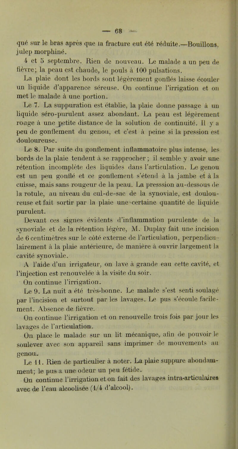 (jué sur le bras après que la fracture eut été réduite,—Bouillons, julep raorphiné. 4 et 5 septembre. Rien de nouveau. Le malade a un peu de lièvre; la peau est chaude, le pouls à 100 pulsations. La plaie dont les bords sont légèrement gonflés laisse écouler un liquide d’apparence séreuse, ün continue l’irrigation et on met le malade à une portion. Le 7. La suppuration est établie, la [daie donne passage à un liquide séro-purulent assez abondant. La peau est légèrement rouge à une petite distance de la solution de continuité, 11 y a peu de gonflement du genou, et c’est à peine si la pression est douloureuse. Le 8. Par suite du gonflement inflammatoire plus intense, les bords de la plaie tendent à se rapprocher ; il semble y avoir une rétention incomplète des liquides dans l’articulation. Le genou est un peu gonflé et ce gonflement s’étend à la jambe et à la cuisse, mais sans rougeur de la peau. La presssion au-dessous de la rotule, au niveau du cul-de-sac de la synoviale, est doulou- reuse et fait sortir par la plaie une certaine quantité de hquide purulent. Devant ces signes évidents d’inflammation purulente de la synoviale et de la rétention légère, M. Duplay fait une incision de 6 centimètres sur le côté externe de l’articulation, perpendicu - lairement à la plaie antérieure, de manière à ouvrir largement la cavité synoviale. A l’aide d’un irrigateur, on lave à grande eau cette cavité, et l’injection est renouvelée à la visite du soir. On continue l’irrigation. Le 9. La nuit a été très-bonne. Le malade s’est senti soulagé par l’incision et surtout par les lavages. Le pus s’écoule facile- ment. Absence de fièvre. On continue l’irrigation et on renouvelle trois fois par jour les lavages de l’articulation. On place le malade sur un lit mécanique, afin tle pouvoir le soulever avec son appareil sans imprimer de mouvements au genou. Le 11. Rien de particulier à noter. La plaie suppure abondam- ment; le pus<a une odeur un peu fétide. On continue l’irrigation et on fait des lavages intra-articulaires avec de l’eau alcoolisée (1/4 d’alcool).