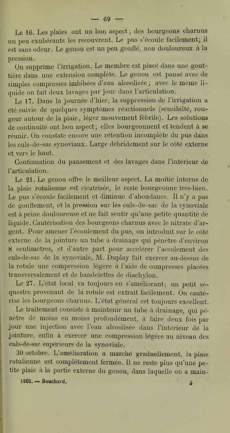 Le 16. Les plaies ont un bon aspect ; des bourgeons charnus un peu exubérants les recouvrent. Le pus s’écoule facilement; il est sans odeur. Le genou est un peu gonflé, non douloureux à la pression. ün supprime l’irrigation. Le membre est placé dans une gout- tière dans une extension complète. Le genou est pansé avec de simples compresses imbibées d’eau alcoolisée ; avec le même li- quide on fait deux lavages par jour dans l’articulation. Le 17. Dans la journée d’hier, la suppression de l’irrigation a été suivie de quelques symptômes réactionnels (sensibilté, rou- geur autour de la plaie, léger mouvement fébrile). Les solutions de continuité ont bon aspect; elles bourgeonnent et tendent à se réunir, ün constate encore une rétention incomplète du pus dans les culs-de-sac synoviaux. Large débridement sur le côté externe et vers le haut. Continuation du pansement et des lavages dans l’intérieur de l’articulation. Le 21. Le genou oflre le meilleur aspect. La moitié interne de la plaie rotuhenne est cicatrisée, le reste bourgeonne très-bien. Le pus s’écoule facilement et diminue d’abondance. Il n’y a pas de gonflement, et la pression sur les culs-de-sac de la synoviale est à peine douloureuse et ne fait sentir qu’une petite quantité de liquide. Cautérisation des bourgeons charnus avec le nitrate d’ar- gent. Pour amener l’écoulement du pus, on introduit sur le côté externe de la jointure un tube à drainage qui pénètre d’environ 8 centimètres, et d’autre part pour accélérer l’accolement des culs-de-sac de la synoviale, M. Duplay fait exercer au-dessus de la rotule une compression légère à l’aide de compresses placées transversalement et de bandelettes de diachylon. Le 27. L’état local va toujours en s’améliorant; un petit sé- questre provenant de la rotule est extrait facilement. On cauté- rise les bourgeons charnus. L’état général est toujours excellent. Le traitement consiste à maintenir un tube à drainage, qui pé- I nètre de moins en moins profondément, à faire deux fois par jour une injection avec l’eau alcooüsée dans l’intérieur de la jointure, enfin à exercer une compression légère au niveau des I culs-de-sac supérieurs de la synoviale. j 30 octobre. L’amélioration a marché graduellement, la plaie I rotuhenne est complètement fermée. Il ne reste plus qu’une pe- tite plaie à la partie externe du genou, dans laquelle on a main- 1868. — Bouchai'd. 5 I