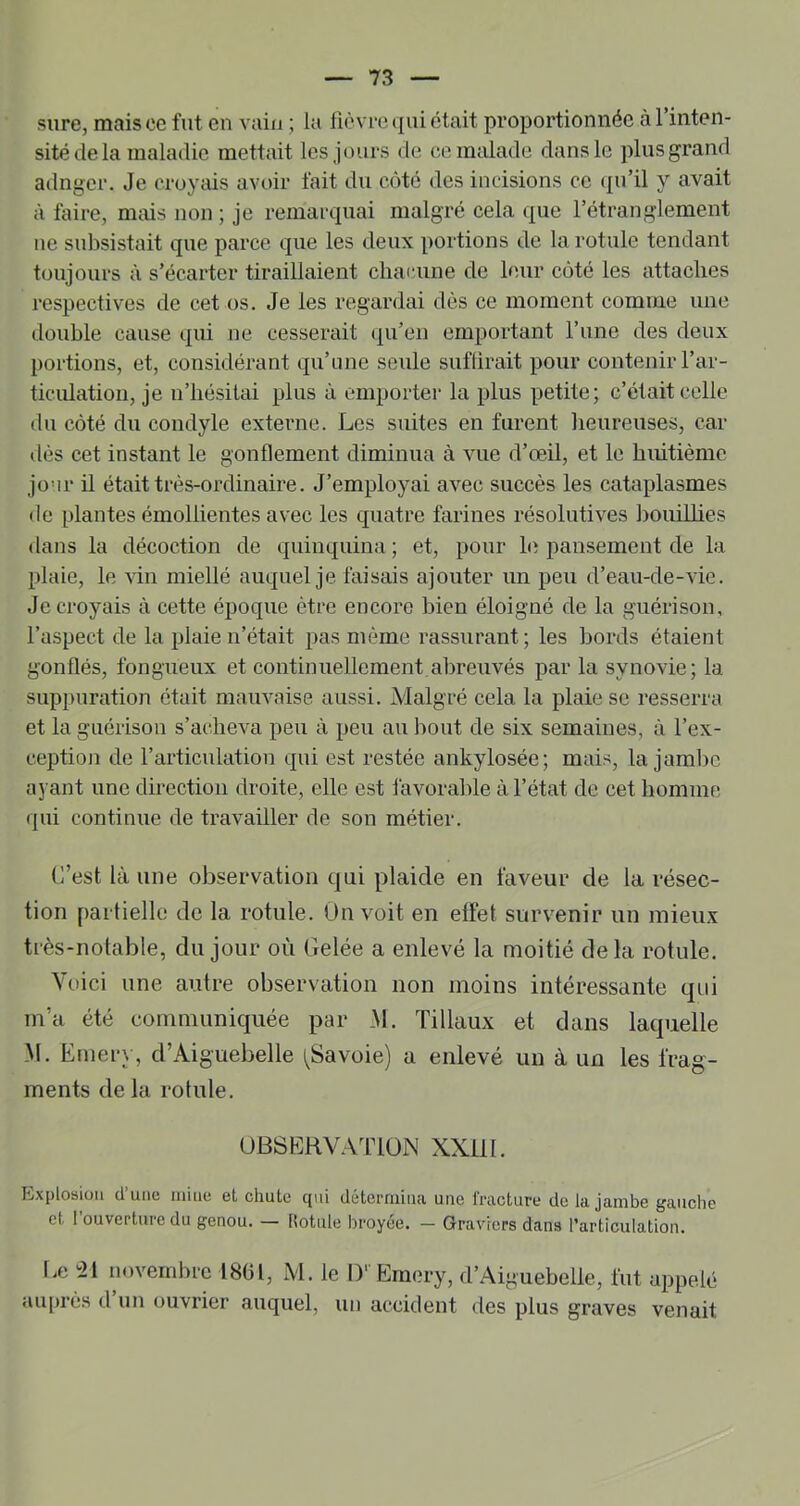 sure, mais ce fut en vain ; la lièvre qui était proportionnée à l’inten- sité de la maladie mettait les jours de ce malade dans le plus grand adnger. Je croyais avoir lait du côté des incisions ce (pi’il y avait à faire, mms non ; je remarquai malgré cela que l’étranglement ne subsistait que parce que les deux portions de la rotule tendant toujours à s’écarter tiraillaient chacune de bnir coté les attaches respectives de cet os. Je les regardai dès ce moment comme une double cause qui ne cesserait (pi’en emportant l’une des deux portions, et, considérant qu’une seule suffirait pour contenir l’ar- ticulation, je n’hésitai plus à emporter la plus petite; c’était celle du côté du coudyle externe. Les suites en furent lieureuses, car dès cet instant le gonflement diminua à vue d’œil, et le huitième jo’ir il était très-ordinaire. J’employai avec succès les cataplasmes de plantes émollientes avec les quatre farines résolutives bouiUies dans la décoction de quinquina ; et, pour bi pansement de la plaie, le vin miellé auquel je faisais ajouter un peu d’eau-de-vie. Je croyais à cette époque être encore bien éloigné de la guérison, l’a.spect de la plaie n’était pas même rassurant; les bords étaient gonflés, fongueux et continuellement,aljreuvés par la synovie; la suppuration était mauvaise aussi. Malgré cela la plaie se resserra et la guérison s’acheva peu à peu au bout de six semaines, à l’ex- ceptiojî de l’articulation qui est restée ankylosée; mais, la jambe ayant une direction droite, elle est favorable à l’état de cet homme qui continue de travailler de son métier. C’est là une observation qui plaide en faveur de la résec- tion partielle de la rotule. On voit en elfe! survenir un mieux très-notable, du jour où Gelée a enlevé la moitié delà rotule. Voici une autre observation non moins intéressante qui m’a été communiciuée par M. Tillaux et dans laquelle M. Ernery, d’Aiguebelle ^Savoie) a enlevé un à un les frag- ments de la rotule. üBSERV.V’riON XXllI. Explosion (l’une mine et chute qui détemiina une fracture de la jambe gauche et 1 ouverture du genou. — Rotule hroyee. — Graviers dans l’articulation. fœ 'ii novembre 1801, M. le D’ Emery, d’Aiguebelle, fut appelé tiuprès d un ouvrier auquel, un accident des plus graves venait