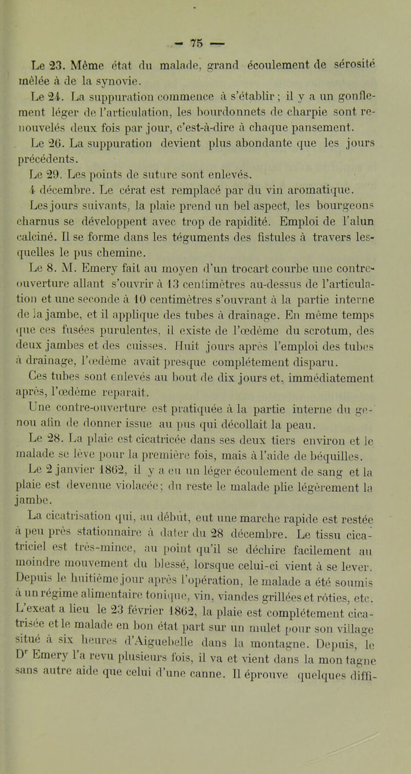 Le '23. Même état du malade, grand écoulement de sérosité mêlée à de la synovie. Le 2i. La suppuration commence à s’établir ; il y a un gonfle- ment léger de l’articulation, les liourdonnets de charpie sont re- nouvelés (leux fois par jour, c’est-à-dire à chaque pansement. Le 20. La suppuration devient plus abondante que les jours précédents. Le 29. Les points de suture sont enlevés-. i déceml)re. Le cérat est remplacé par du vin aromatique. Les jours suivants, la plaie prend un bel aspect, les bourgeons charnus se développent avec trop de rapidité. Emploi de l’alun calciné. Il se forme dans les téguments des fistules à travers les- quelles le pus chemine. Le 8. M. Emery fait au moyen d’un trocart courbe une contre- ouverture allant s’ouvrir à 13 centimètres au-dessus de l’articula- tion et une seconde à 10 centimètres s’ouvrant à la partie interne de la jambe, et il applique des tubes à drainage. En même temps ijue ces fusées purulentes, il exi.ste de l’œdème du scrotum, des deux jambes et des cuisses. Huit jours après l’emploi des tubes à drainage, l’cedème avait presque complètement disparu. Ces tubes sont enlevés au bout de dix jours et, immédiatement après, l’fpdème réparait. Une contre-ouverture e.st pratiquée à la partie interne du ge- nou afin de donner issue au pus qui décollait la peau. Le 28. J.a plaie est cicatricée dans ses deux tiers environ et le malade se lève pour la première fois, mais à l’aide de béquilles. Le 2 janvier 1802, il y a eu un léger écoulement de sang et la plaie est devenue violacée; du reste le malade plie légèrement la jambe. La cicatrisation (pii, au début, eut une marche rapide est restée à peu près stationnaire à dater du 28 décembre. Le tissu cica- triciel est très-mince, au [>oint (pi’il se déchire facilement au moindre mouvement du blessé, lorsque celui-ci vient à se lever. Depuis le huitième jour après l’opération, le malade a été soumis à un régime alimentaire toniipie, vin, viandes grillées et rôties, etc. L exeat a lieu le 23 février 1802, la plaie est complètement cica- tris(ie et le malade en bon état part sur un mulet pour son village situfî à six heures d’Aiguebelle dans la montagne. Depuis, le D Emery 1 a revu plusieurs fois, il va et vient dans la mon tagne sans autre aide (pie celui d’une canne. 11 éprouve rpielques diffi-