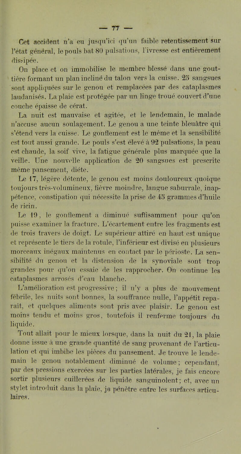 rr Cet accident n’a eu jusqu’ici (ju’uu faible retentissement sur l’état général, le pouls bat 80 pulsations, l’ivresse est entièrement dissipée. On place et on immobilise le membre blessé dans une gout- tière formant un plan incliné du talon vers la cuisse. 25 sangsues sont appli(|uées sur le genou et remplacées par des cataplasmes laudanisés. La plaie est protégée par un linge troué couvert d’une couche épaisse de eérat. La nuit est mauvaise et agitée, et le lendemain, le malade n’accuse aucun soulagement. Le genou a une teinte bleuâtre qui s’étend A-ers la cuisse. Le gonflement est le même et la sensibilité est tout aussi grande. Le pouls s’est élevé à 92 pulsations, la peau est chaude, la soif vive, la fatigue générale plus marquée que la veille. Une nouv('lle application de 20 sangsues est prescrite même pansement, diète. Le 17, légère détente, le genou est moins douloureux quoique toujours très-volumineux, tiè\Te moindre, langue saburrale, inap- pétence, constipation ([ui nécessite la prise de 45 grammes d’huile de licin. Le 19, le gontlemcnt a diminué, suffisamment pour qu’on puisse examiner la fracture. L’écartement entre les fragments est de trois travers de doigt. Le supérieur attiré en haut est unique et représente le tiers de la rotule, l’inférieur est divisé en plusieurs morceaux inégaux maintenus en contact par le périoste. La sen- sibilité du genou et la distension de la synoviale sont trop grandes pour qu’on essaie de les rapprocher. On continue les cataplasmes arrosés d’eau blanche. L’amélioration est progressive ; il n’y a plus de mouvement fébrile, les nuits sont Ijonnes, la souffrance nulle, l’appétit répa- rait, et quelques aliments sont pris avec plaisir. Le genou est moins tendu et moins gros, toutefois il renferme toujours du liquide. Tout allait pour le mieux lorsque, dans la nuit du 21, la plaie donne issue à une grande quantité de sang provenant de l’articu- lation et qui imbilie les pièces du pansement. Je troiwe le lende- main le genou notablement diminué de volume; cependant, par des pressions exercées sur les parties latérales, je fais encore sortir plusieurs cuillerées de liquide sanguinolent; et, avec un stylet introduit dans la plaie, je pénètre entre les surfaces articu- laires.