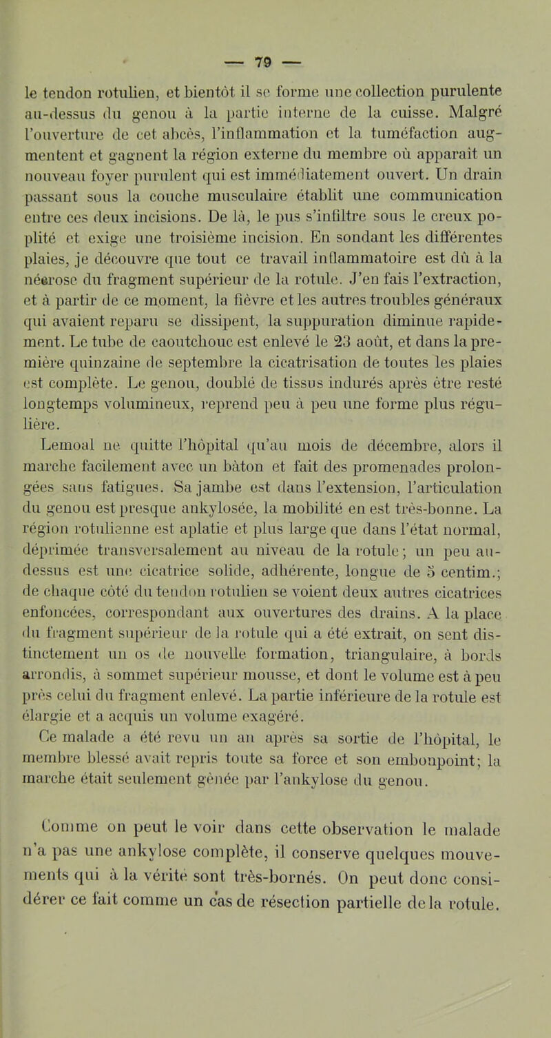 le tendon rotulien, et bientôt il se forme une collection purulente au-dessus du genou à lu partie interne de la cuisse. Malgré l’ouverture de cet abcès, l’intlammation et la tuméfaction aug- mentent et gagnent la région externe du membre où apparaît un nouveau foyer purulent qui est immédiatement ouvert. Un drain passant sous la coucbe musculaire établit une communication entre ces deux incisions. De là, le pus s’infiltre sous le creux po- plité et exige une troisième incision. En sondant les différentes plaies, je découvre que tout ce travail intlammatoire est dû à la néerose du fragment supérieur de la rotule. .J’en fais l’extraction, et à partir de ce moment, la fièvre et les autres troubles généraux qui avaient reparu se dissipent, la suppuration diminue l’apide- ment. Le tul)e de caoutchouc est enlevé le 23 août, et dans la pre- mière quinzaine de septembre la cicatrisation de toutes les plaies est complète. Le genou, doublé de tissus indurés après être resté longtemps volumineux, i*eprend peu à peu une forme plus régu- lière. T^emoal ne quitte l’hôpital qu’au mois de décembre, alors il marche facilement avec un bâton et fait des promenades prolon- gées sans fatigues. Sa jambe est dans l’extension, l’articulation du genou est presque ankylosée, la mobilité en est très-bonne. La région rotulienne est aplatie et plus large que dans l’état normal, déprimée transversalement au niveau de la rotule; un peu au- dessus est une cicatrice solide, adhérente, longue de o centim.; de chaque côté du tendon rotulien se voient deux autres cicatrices enfoncées, correspondant aux ouvertures des drains. A la place du fragment supérieur de la l'otule qui a été extrait, on sent dis- tinctement un os de nouvelle formation, triangulaire, à bords arrondis, à sommet supérieur mousse, et dont le volume est à peu près celui du fragment enlevé. La partie inférieure de la rotule est élargie et a ac(|iüs un volume exagéré. Ce malade a été revu un an après sa sortie de l’hôpital, le membre blessé avait repris toute sa force et son embonpoint; la marche était seulement gênée par l’ankylose du genou. Comme on peut le voir dans celte observation le malade n a pas une ankylosé complète, il conserve quelques mouve- ments qui à la vérité sont très-bornés. On peut donc consi- dérer ce lait comme un cas de résection partielle delà rotule.