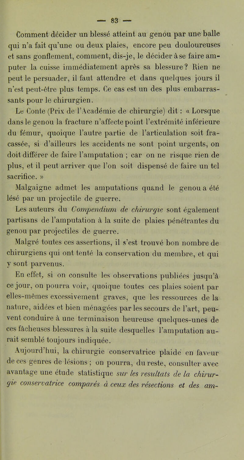 Comment décider un blessé atteint au genou par une balle qui n’a fait qu’une ou deux plaies, encore peu douloureuses et sans gonflement, comment, dis-je, le décider à se faire am- puter la cuisse immédiatement après sa blessure? Rien ne peut le persuader, il faut attendre et dans quelques jours il n’est peut-être plus temps. Ce cas est un des plus embarras- sants pour le chirurgien. Le Conte (Prix de l’Académie de chirurgie) dit : a Lorsque dans le genou la fracture n’affecte point l’extrémité inférieure du fémur, quoique l’autre partie de l’articulation soit fra- cassée, si d’ailleurs les accidents ne sont point urgents, on doit différer de faire l’amputation ; car on ne risque rien de plus, et il peut arriver que l’on soit dispensé de faire un tel sacrifice. » Malgaigne admet les amputations quand le genou a été lésé par un projectile de guerre. Les auteurs du Compendium de chirurgie sont également partisans de l’amputation à la suite de plaies pénétrantes du genou par projectiles de guerre. Malgré toutes ces assertions, il s’est trouvé bon nombre de chirurgiens qui ont tenté la conservation du membre, et qui y sont parvenus. En effet_, si on consulte les observations publiées jusqu’à ce jour, on pourra voir, quoique toutes ces plaies soient par elles-mêmes excessivement graves, que les ressources de la nature, aidées et bien ménagées par les secours de l’art, peu- vent conduire à une terminaison heureuse quelques-unes de ces fâcheuses blessures à la suite desquelles l’amputation au- rait semblé toujours indiquée. Aujourd’hui, la chirurgie conservatrice plaide en faveur de ces genres de lésions ; on pourra, du reste, consulter avec avantage une étude statistique sur les résultats de la chirur- gie conservatrice comparés à ceux des résections et des am-