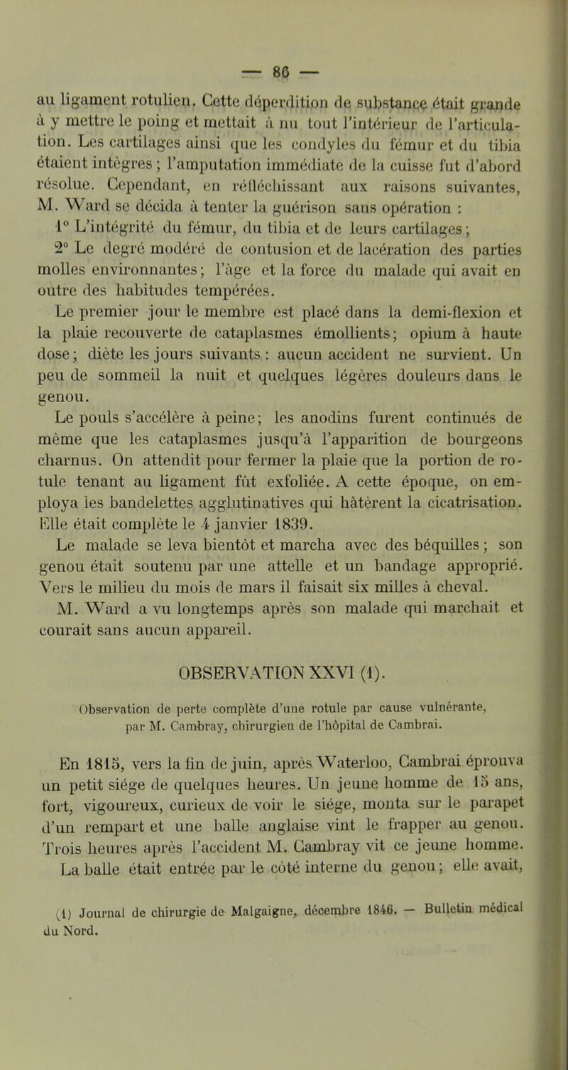 au ligament rotulien. Cette déperdition de substance était grande ù y mettre le poing et mettait à nu tout l’intérieur de l’articula- tion. Les cartilages ainsi que les condyles du fémur et du tibia étaient intègres ; l’amputation immédiate de la cuisse fut d’abord résolue. Cependant, en rélléchissant aux raisons suivantes, M. Ward se décida à tenter la guérison sans opération : 1“ L’intégrité du fémur, du tibia et de leurs cartilages ; 2“ Le degré modéré do contusion et de lacération des parties molles environnantes ; l’àge et la force du malade qui avait en outre des habitudes tempérées. Le premier jour le membre est placé dans la demi-flexion et la plaie recouverte de cataplasmes émollients; opium à haute dose; diète les jours suivants ; aucun accident ne sm-vient. Un peu de sommeil la nuit et quelques légères douleurs dans le genou. Le pouls s’accélère à peine ; les anodins furent continués de même que les cataplasmes jusqu’à l’apparition de bourgeons charnus. On attendit pour fermer la plaie que la portion de ro- tule tenant au hgament fût exfoliée. A cette époque, on em- ploya les bandelettes aggiutinatives qui hâtèrent la cicatrisation, elle était complète le 4 janvier 1839. Le malade se leva bientôt et marcha avec des béquilles ; son genou était soutenu par une attelle et un bandage approprié. Vers le milieu du mois de mars il faisait six milles à cheval. M. Ward a vu longtemps après son malade qui marchait et courait sans aucun appareil. OBSERVATION XXVI (1). Observation de perte complète d’une rotule par cause vulnérante, par M. Cambray, chirurgien de l’hôpital de Cambrai. En 1815, vers la fin de juin, après Waterloo, Cambrai éprouva un petit siège de quelques heures. Un jeune homme de 15 ans, fort, vigoureux, curieux de voir le siège, monta sur le parapet d’un rempart et une balle anglaise vint le frapper au genou. Trois heures après l’accident M. Cambray vit ce jeune homme. La balle était entrée par le côté interne du genou ; elle avait, ^1) Journal de chirurgie de Malgaigne, décembre 1846. — Bulletin médical du Nord.