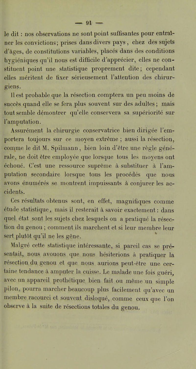 le dit : nos observations ne sont point suffisantes pour entraî- ner les convictions; prises dans divers pays , chez des sujets d’àges, de constitutions variables, placés dans des conditions hygiénicpies qu’il nous est difficile d’apprécier, elles ne con- stituent point une statistique proprement dite; cependant elles méritent de fixer sérieusement l’attention des chirur- giens. 11 est probable que la résection comptera un peu moins de succès quand elle se fera plus souvent sur des adultes ; mais tout semble démontrer qu’elle conservera sa supériorité sur l’amputation. Assurément la chirurgie conservatrice bien dirigée l’em- portera toujours sur ce moyen extrême ; aussi la résection, comme le dit M. Spilmann , bien loin d’être une règle géné- rale, ne doit être employée que lorsque tous les moyens ont échoué. C’est une ressource suprême à substituer à l’am- putation secondaire lorsque tous les procédés que nous avons énumérés se montrent impuissants à conjurer les ac- cidents. Ces résultats obtenus sont, en effet, magnifiques comme étude statistique, mais il resterait à savoir exactement ; dans quel état sont les sujets chez lesquels on a pratiqué la résec- tion du genou ; comment ils marchent et si leur membre leur sert plutôt qu’il ne les gêne. Malgré cette statistique intéressante, si pareil cas se pré- sentait, nous avouons que nous hésiterions à pratiquer la résection du genou et que nous aurions peut-être une cer- taine tendance à amputer la cuisse. Le malade une fois guéri, avec un appareil prothétique bien fait ou même un simple pilon, pourra marcher beaucoup plus facilement qu’avec un membre racourci et souvent disloqué, comme ceux que l’on observe à la suite de résections totales du genou.