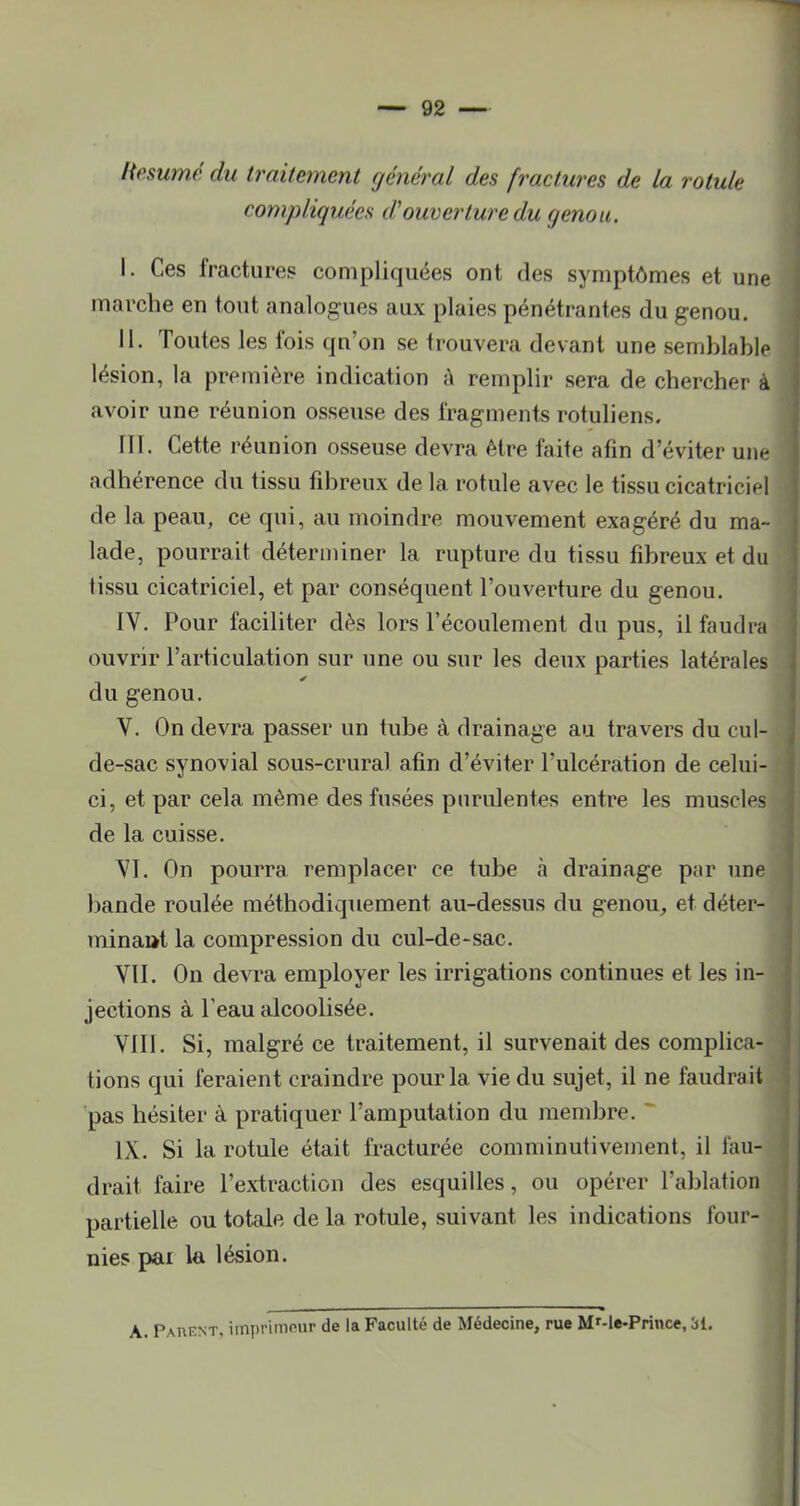 Hesumé du traitement général des fractures de la rotule compliquées dJouverture du genou. I. Ces fractures compliquées ont des symptômes et une marche en tout analogues aux plaies pénétrantes du genou, II. Toutes les fois qn’on se trouvera devant une semblable lésion, la première indication A remplir sera de chercher à . avoir une réunion osseuse des fragments rotuliens. III. Cette réunion osseuse devra être faite afin d’éviter une adhérence du tissu fibreux de la rotule avec le tissu cicatriciel de la peau, ce qui, au moindre mouvement exagéré du ma- ; lade, pourrait déterminer la rupture du tissu fibreux et du ‘ lissu cicatriciel, et par conséquent l’ouverture du genou. IV. Pour faciliter dès lors l’écoulement du pus, il faudra ' ouvrir l’articulation sur une ou sur les deux parties latérales \ du genou. i V. On devra passer un tube à drainage au travers du cul- . de-sac synovial sous-crural afin d’éviter l’ulcération de celui- : ci, et par cela même des fusées purulentes entre les muscles de la cuisse. VI. On pourra remplacer ce tube à drainage par une bande roulée méthodiquement au-dessus du genou^ et déter- minaat la compression du cul-de-sac. VIL On devra employer les irrigations continues et les in- jections à l’eau alcoolisée. VIII. Si, malgré ce traitement, il survenait des complica- tions qui feraient craindre pour la vie du sujet, il ne faudrait pas hésiter à pratiquer l’amputation du membre. ~ IX. Si la rotule était fracturée comminutivement, il lau- drait faire l’extraction des esquilles, ou opérer l’ablation partielle ou totale de la rotule, suivant les indications four- nies pai la lésion. A. Pauent, iinprimnur de la Faculté de Médecine, rue M'-le-Prince, 31.