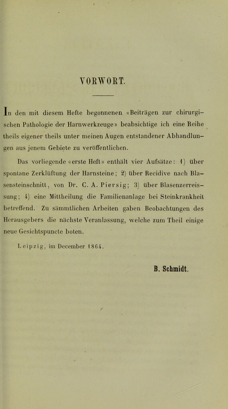 VORWORT. In den mit diesem Hefte begonnenen «Beiträgen zur chirurgi- schen Pathologie der Harnwerkzeuge» beabsichtige ich eine Reihe theils eigener theils unter meinen Augen entstandener Abhandlun- gen aus jenem Gebiete zu veröffentlichen. Das vorliegende «erste Heft» enthält vier Aufsätze: 1) über spontane Zerklüftung der Harnsteine; 2) über Recidive nach Bla- sensteinschnill. von Dr. C. A. Piersig; 3) über Blasenzerreis- sung; 4) eine Mittheilung die Familienanlage bei Steinkrankheit betreffend. Zu sämmtlichen Arbeiten gaben Beobachtungen des Herausgebers die nächste Veranlassung, welche zum Theil einige neue Gesichtspuncte boten. Leipzig, im December 1 864. B. Schmidt.