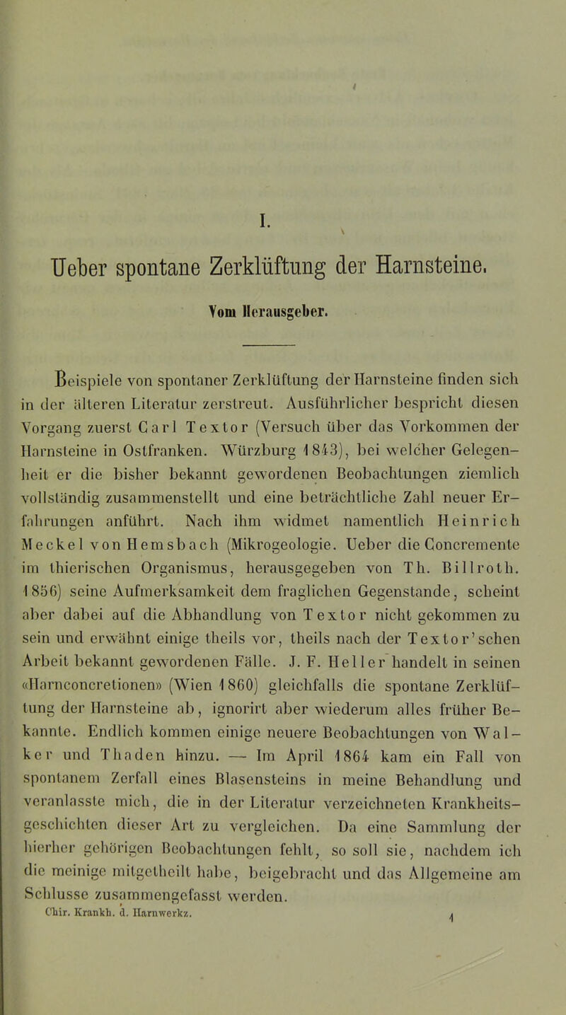 \ Ueber spontane Zerklüftung der Harnsteine, Vom Herausgeber. Beispiele von spontaner Zerklüftung der Harnsteine finden sich in der älteren Literatur zerstreut. Ausführlicher bespricht diesen Vorgang zuerst Carl Textor (Versuch über das Vorkommen der Harnsteine in Ostfranken. Würzburg 1843), bei welcher Gelegen- heit er die bisher bekannt gewordenen Beobachtungen ziemlich vollständig zusammenstellt und eine beträchtliche Zahl neuer Er- fahrungen anführt. Nach ihm widmet namentlich Heinrich Meckel von Hemsbach (Mikrogeologie. Ueber die Goncremente im thierischen Organismus, herausgegeben von Th. Billroth. 1856) seine Aufmerksamkeit dem fraglichen Gegenstände, scheint aber dabei auf die Abhandlung von Textor nicht gekommen zu sein und erwähnt einige theils vor, theils nach der Textor’sehen Arbeit bekannt gewordenen Fälle. J. F. Heller handelt in seinen «Harnconcretionen» (Wien 1860) gleichfalls die spontane Zerklüf- tung der Harnsteine ab, ignorirt aber wiederum alles früher Be- kannte. Endlich kommen einige neuere Beobachtungen von Wal- ker und Tha den hinzu. — Im April 1864 kam ein Fall von spontanem Zerfall eines Blasensteins in meine Behandlung und veranlasste mich, die in der Literatur verzeichneten Krankheits- geschichten dieser Art zu vergleichen. Da eine Sammlung der hierher gehörigen Beobachtungen fehlt, so soll sie, nachdem ich die meinige mitgetheilt habe, beigebracht und das Allgemeine am Schlüsse zusammengefasst werden. Cliir. Krankh. d. Ilarnwerkz. .