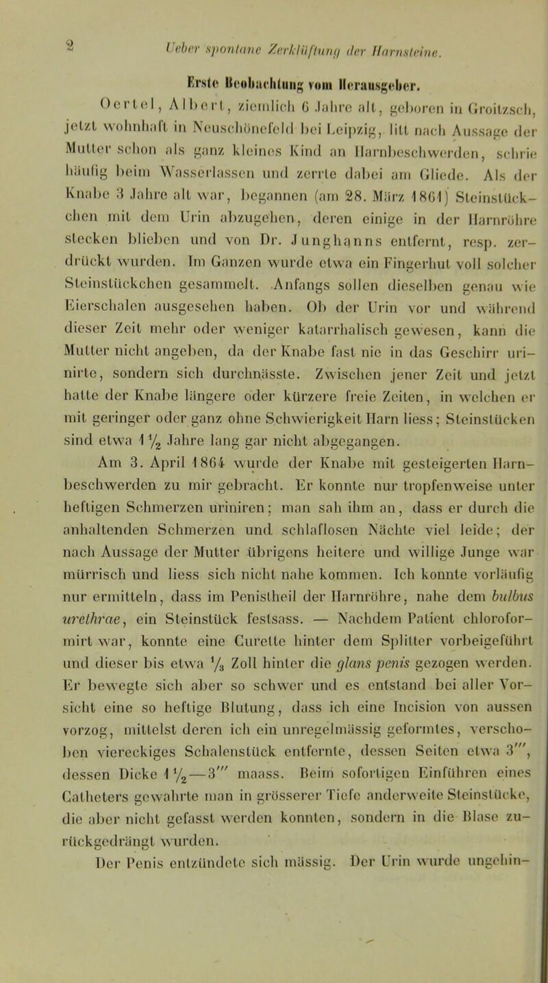 Erste Beobachtung vom Herausgeber. Oerlol, Albert, ziemlich G Jahre all, geboren in Groitzsch, jetzt wohnhaft in Neuschünefchl bei Leipzig, litt nach Aussage der Mutter schon als ganz kleines Kind an Ilarnbeschwerden, schrie hiiulig beim Wasserlassen und zerrte dabei am Gliede. Als der Knabe 3 Jahre alt war, begannen (am 28. März 1861) Sleinstück- chcn mit dem Urin abzugehen, deren einige in der Harnröhre stecken blieben und von Dr. Junghanns entfernt, resp. zer- drückt wurden. Im Ganzen wurde etwa ein Fingerhut voll solcher Steinstückchen gesammelt. Anfangs sollen dieselben genau wie Eierschalen ausgesehen haben. Ob der Urin vor und während dieser Zeit mehr oder weniger katarrhalisch gewesen, kann die Mutter nicht angeben, da der Knabe fast nie in das Geschirr uri- nirte, sondern sich durchnässte. Zwischen jener Zeit und jetzt hatte der Knabe längere oder kürzere freie Zeilen, in welchen er mit geringer oder ganz ohne Schwierigkeit Harn liess; Steinstücken sind etwa 1 yz Jahre lang gar nicht abgegangen. Am 3. April 18G4 wurde der Knabe mit gesteigerten Ilarn- beschwerden zu mir gebracht. Er konnte nur tropfenweise unter heftigen Schmerzen uriniren; man sah ihm an, dass er durch die anhaltenden Schmerzen und schlaflosen Nächte viel leide; der nach Aussage der Mutter übrigens heitere und willige Junge war mürrisch und liess sich nicht nahe kommen. Ich konnte vorläufig nur ermitteln, dass im Penislhcil der Harnröhre, nahe dem bulbiis urethrae, ein Steinstück feslsass. — Nachdem Patient chlorofor- mirt war, konnte eine Curelte hinter dem Splitter vorbeigeführt und dieser bis etwa y3 Zoll hinter die glans penis gezogen werden. Er bewegte sich aber so schwer und es entstand bei aller Vor- sicht eine so heftige Blutung, dass ich eine Incision von aussen vorzog, mittelst deren ich ein unregelmässig geformtes, verscho- ben viereckiges Schalenstück entfernte, dessen Seiten etwa 3', dessen Dicke iy2 — 3' maass. Beim sofortigen Einfuhren eines Calheters gewahrte man in grösserer Tiefe anderweite Steinslücke, die aber nicht gefasst werden konnten, sondern in die Blase zu- riiekgedrängt wurden. Der Penis entzündete sich mässig. Der Urin wurde ungehin-