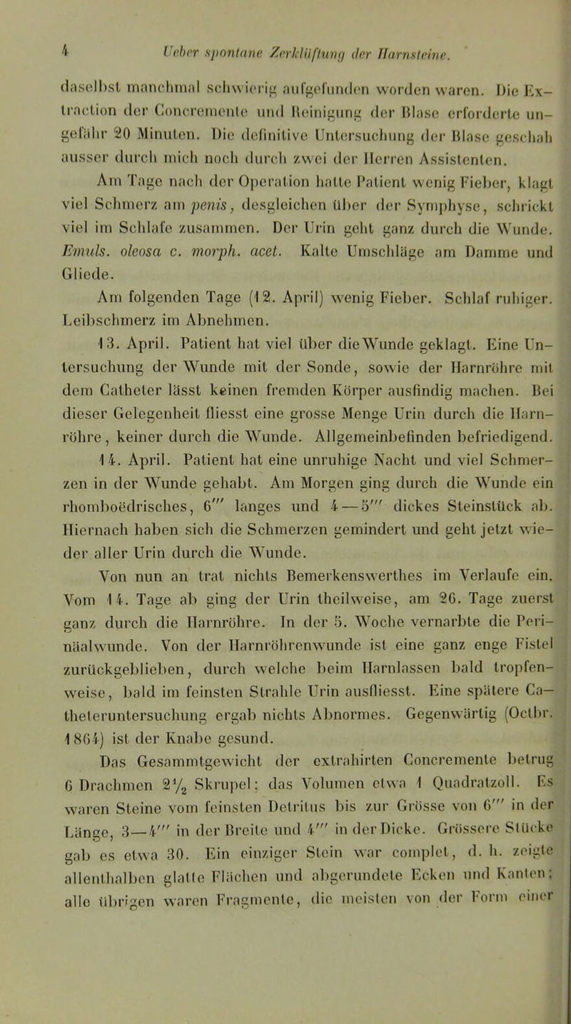 daselbst manchmal schwierig au (gefunden worden waren. Die Fix- traction der Concremenlc und Reinigung der Blase erforderte un- gefähr 20 Minuten. Die definitive Untersuchung der Blase geschah ausser durch mich noch durch zwei der Herren Assistenten. Am Tage nach der Operation hatte Patient wenig Fieber, klagt viel Schmerz am penis, desgleichen über der Symphyse, schrickt viel im Schlafe zusammen. Der Urin geht ganz durch die Wunde. Emuls. oleosa c. morph. acet. Kalle Umschläge am Damme und Gliede. Am folgenden Tage (12. April) wenig Fieber. Schlaf ruhiger. Leibschmerz im Abnehmen. 13. April. Patient hat viel über die Wunde geklagt. Eine Un- tersuchung der Wunde mit der Sonde, sowie der Harnröhre mit dem Catheter lässt keinen fremden Körper ausfindig machen. Bei dieser Gelegenheit fiiesst eine grosse Menge Urin durch die Harn- röhre, keiner durch die Wunde. Allgemeinbefinden befriedigend. 14. April. Patient hat eine unruhige Nacht und viel Schmer- zen in der Wunde gehabt. Am Morgen ging durch die Wunde ein rhomboedrisches, 6' langes und 4 — 5' dickes Steinstück ab. Hiernach haben sich die Schmerzen gemindert und geht jetzt wie- der aller Urin durch die Wunde. Von nun an trat nichts Bemerkenswerthes im Verlaufe ein. Vom 14. Tage ab ging der Urin thcilweisc, am 2G. Tage zuerst ganz durch die Harnröhre. In der 5. Woche vernarbte die Pori- näalwunde. Von der Harnröhrenwunde ist eine ganz enge Fistel zurückgeblieben, durch welche beim Harnlassen bald tropfen- weise, bald im feinsten Strahle Urin ausfiiesst. Fune spätere Ca— theferuntersuchung ergab nichts Abnormes. Gegenwärtig (Octbr. 1864) ist der Knabe gesund. Das Gesammtgewicht der extrahirten Concremenlc betrug 6 Drachmen 2% Skrupel; das Volumen etwa 1 Quadratzoll. Fs waren Steine vom feinsten Detritus bis zur Grösse von G' in der Länge, 3—4' in der Breite und 4' in der Dicke. Grössere Stücke gab es etwa 30. Ein einziger Stein war complel, d. h. zeigte allenthalben glatte Flächen und abgerundete Ecken und Kanten; alle übrigen waren Fragmente, die meisten von der Form einer