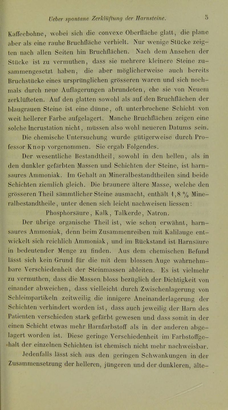 Kaffeebohne, wobei sich die convexe Oberfläche glatt, die plane aber als eine rauhe Bruchfläche verhielt. Nur wenige Stücke zeig- ten nach allen Seiten hin Bruchflächen. Nach dem Ansehen der Stücke ist zu vermuthen, dass sie mehrere kleinere Steine zu- sammengesetzt haben, die aber möglicherweise auch bereits Bruchstücke eines ursprünglichen grösseren waren und sich noch- mals durch neue Auflagerungen abrundeten, ehe sie von Neuem zerklüfteten. Auf den glatten sowohl als auf den Bruchflächen der blaugrauen Steine ist eine dünne, oft unterbrochene Schicht von weit hellerer Farbe aufgelagert. Manche Bruchflächen zeigen eine solche Incrustation nicht, müssen also wohl neueren Datums sein. Die chemische Untersuchung wurde gütigerweise durch Pro- fessor Knop vorgenommen. Sie ergab Folgendes. Der wesentliche Bestandteil, sowohl in den hellen, als in den dunkler gefärbten Massen und Schichten der Steine, ist harn- saures Ammoniak. Im Gehalt an Mineralbestandtheilen sind beide Schichten ziemlich gleich. Die braunere ältere Masse, welche den grösseren Theil sämmtlicher Steine ausmacht, enthält 1,8 % Mine- ral bestandtheile, unter denen sich leicht nachweisen liessen: Phosphorsäure, Kalk, Talkerde, Natron. Der übrige organische Theil ist, wie schon erwähnt, harn- saures Ammoniak, denn beim Zusammenreiben mit Kalilauge ent- wickelt sich reichlich Ammoniak, und im Rückstand ist Harnsäure in bedeutender Menge zu finden. Aus dem chemischen Befund lässt sich kein Grund für die mit dem blossen Auge wahrnehm- bare Verschiedenheit der Steinmassen ableiten. Es ist vielmehr zu vermuthen, dass die Massen bloss bezüglich der Dichtigkeit von einander abweichen, dass vielleicht durch Zwischenlagerung von Schleimpartikeln zeitweilig die innigere Aneinanderlagerung der Schichten verhindert worden ist, dass auch jeweilig der Harn des Patienten verschieden stark gefärbt gewesen und dass somit in der einen Schicht etwas mehr Harnfarbstoff als in der anderen abge- lagert worden ist. Diese geringe Verschiedenheit im Farbsloflge- •halt der einzelnen Schichten ist chemisch nicht mehr nachweisbar. Jedenfalls lässt sich aus den geringen Schwankungen in der Zusammensetzung der helleren, jüngeren und der dunkleren, älte-