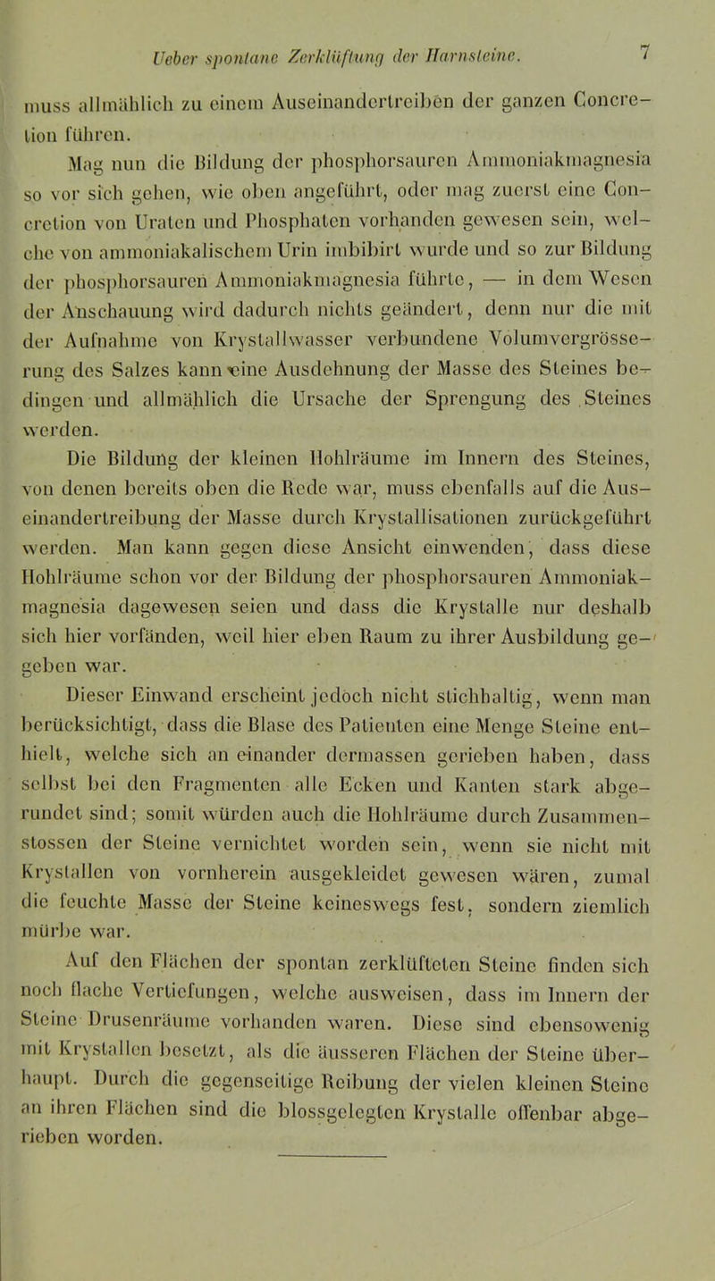 muss allmählich zu einem Auseinandertreiben der ganzen Concre- lion führen. Mag nun die Bildung der phosphorsauren Ammoniakmagnesia so vor sich gehen, wie ölten angeführt, oder mag zuerst eine Con- cretion von Uraten und Phosphaten vorhanden gewesen sein, wel- che von ammoniakalischcm Urin imbibirt wurde und so zur Bildung der phosphorsauren Ammoniakmagnesia führte, — in dem Wesen der Anschauung wird dadurch nichts geändert, denn nur die mit der Aufnahme von Kryslalhvasser verbundene Volumvergrösse- rung des Salzes kann vtine Ausdehnung der Masse des Steines be-- dingen und allmählich die Ursache der Sprengung des Steines werden. Die Bildung der kleinen Hohlräume im Innern des Steines, von denen bereits oben die Rede war, muss ebenfalls auf die Aus- einandertreibung der Masse durch Kristallisationen zurückgeführt werden. Man kann gegen diese Ansicht einwenden', dass diese Hohlräume schon vor der Bildung der phosphorsauren Ammoniak- magnesia dagewesen seien und dass die Krystalle nur deshalb sich hier vorfänden, weil hier eben Raum zu ihrer Ausbildung ge- geben war. Dieser Einwand erscheint jedoch nicht stichhaltig , wenn man berücksichtigt, dass die Blase des Patienten eine Menge Steine ent- hielt, welche sich an einander dermassen gerieben haben, dass selbst bei den Fragmenten alle Ecken und Kanten stark abge- rundet sind; somit würden auch die Hohlräume durch Zusammen- stossen der Steine vernichtet worden sein, wenn sie nicht mit Kryslallen von vornherein ausgekleidet gewesen wären, zumal die feuchte Masse der Steine keineswegs fest, sondern ziemlich mürbe war. Auf den Flächen der spontan zerklüfteten Steine finden sich noch flache Vertiefungen, welche ausweisen, dass im Innern der Steine Drusenräume vorhanden waren. Diese sind cbensoweniu mit Krystallen besetzt, als die äusseren Flächen der Steine über- haupt. Durch die gegenseitige Reibung der vielen kleinen Steine an ihren Flächen sind die blossgeleglcn Krystalle offenbar abge- rieben worden.