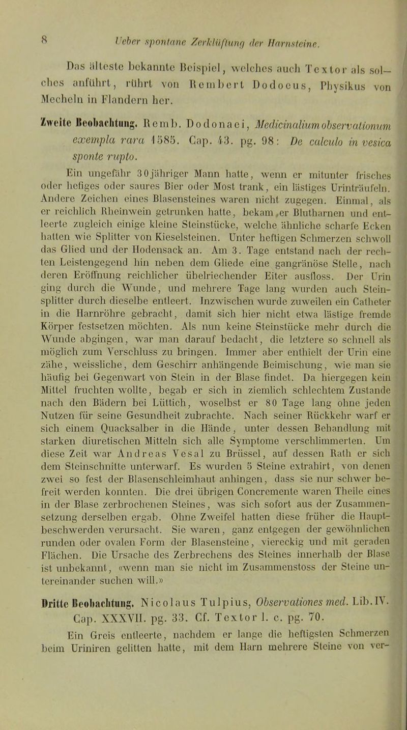 Das tillöste bekannte Beispiel, welches auch Textor als sol- ches anführt, rührt von Bein Bert Dodoeus, Physikus von Mechcln in Flandern her. Zweite Beobachtung. Remb. Dodonaei, Medicinaliumobservalionuni exempla rcivti 1585. Cap. 43. pg. 98: De culculo in vesicci sponte rupto. Ein ungefähr 30jähriger Mann halte, wenn er mitunter frisches oder hefiges oder saures Bier oder Most trank, ein lästiges Urinträufeln. Andere Zeichen eines Blasensteines waren nicht zugegen. Einmal, als er reichlich Rheinwein getrunken hatte, bekam,er Blutharnen und ent- leerte zugleich einige kleine Steinstücke, welche ähnliche scharfe Ecken halten wie Splitter von Kieselsteinen. Unter heftigen Schmerzen schwoll das Glied und der Hodensack an. Am 3. Tage entstand nach der rech- ten Leistengegend hin neben dem Gliede eine gangränöse Stelle, nach deren Eröffnung reichlicher übelriechender Eiter ausfloss. Der Urin ging durch die Wunde, und mehrere Tage lang wurden auch Stein- splitter durch dieselbe entleert. Inzwischen wurde zuweilen ein Calheler in die Harnröhre gebracht, damit sich hier nicht etwa lästige fremde Körper fcstsetzen möchten. Als nun keine Steinslücke mehr durch die Wunde abgingen, war man darauf bedacht, die letztere so schnell als möglich zum Verschluss zu bringen. Immer aber enthielt der Urin eine zähe, weissliche, dem Geschirr anhängende Beimischung, wie man sic häufig bei Gegenwart von Stein in der Blase findet. Da hiergegen kein Mittel fruchten wollte, begab er sich in ziemlich schlechtem Zustande nach den Bädern bei Lüttich, woselbst er 80 Tage lang ohne jeden Nutzen für seine Gesundheit zubrachte. Nach seiner Rückkehr warf er sich einem Quacksalber in die Hände, unter dessen Behandlung mit starken diuretischen Mitteln sich alle Symptome verschlimmerten. Um diese Zeit war Andreas Vesal zu Brüssel, auf dessen Rath er sich dem Steinschnitte unterwarf. Es wurden 5 Steine extrahirt, von denen zwei so fest der Blasenschleimhaut anhingen, dass sie nur schwer be- freit werden konnten. Die drei übrigen Concremente waren Theile eines in der Blase zerbrochenen Steines, was sich sofort aus der Zusammen- setzung derselben ergab. Ohne Zweifel hatten diese früher die Haupt- beschwerden verursacht. Sie waren, ganz entgegen der gewöhnlichen runden oder ovalen Form der Blasensteine, viereckig und mit geraden Flächen. Die Ursache des Zerbrechcns des Steines innerhalb der Blase ist unbekannt, «wenn man sie nicht im Zusammcnstoss der Steine un- tereinander suchen will.» Dritte Beobachtung. Nicolaus Tulpius, Observationes med. Lib.IY. Gap. XXXVII. pg. 33. Cf. Textor 1. c. pg. 70. Ein Greis entleerte, nachdem er lange die heftigsten Schmerzen beim Uriniren gelitten hatte, mit dem Harn mehrere Steine von vor-