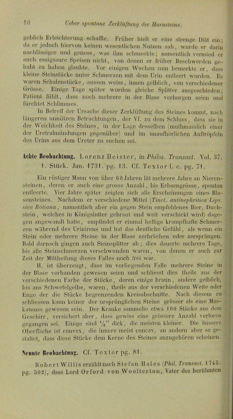 ! l) geblich Erleichterung schallte. Früher hielt er eine strenge Diät ein; d;i er jedoch hiervon keinen wesentlichen Nutzen sah, wurde er darin nachlässiger und genoss, was ihm schmeckte; namentlich vermied er auch essigsaure Speisen nicht, von denen er früher Beschwerden ge- habt zu haben glaubte. Vor einigen Wochen nun bemerkte er, dass kleine Steinstücke unter Schmerzen mit dem Urin entleert wurden. Es waren Schalenstücke, aussen weiss, innen gelblich, \on verschiedener Grösse. Einige Tage später wurden gleiche Splitter ausgeschieden; Patient fühlt, dass noch mehrere in der Blase verborgen seien und fürchtet Schlimmes. In Betreff der Ursache dieser Zerklüftung des Steines kommt, nach längeren unnützen Betrachtungen, der Vf. zu dem Schluss, dass sie in der Weichheit des Steines, in der Lage desselben (mulhmasslich einer der Uretralmündungen gegenüber) und im unaufhörlichen Auftröpfeln des Urins aus dem Ureter zu suchen sei. Achte Beobachtung. Lorenz Heister, in Philos. Transact. Vol. 37. 1. Stück. Jan. 1731. pg. 13. Cf. T-extor 1. c. pg. 71. Ein rüstiger Mann von'über 60 Jahren litt mehrere Jahre an Nieren- steinen, deren er auch eine grosse Anzahl, bis Erbsengrössc, spontan entleerte. Vier Jahre später zeigten sich alle Erscheinungen eines Bla- sensteines. Nachdem er verschiedene Mittel (Tinct. antinephritica Ups. sine Itoliana, namentlich aber ein gegen Stein empfohlenes Bier, Duch- slein, welches in Königslutter gebraut und weit verschickt wird) dage- gen angewandt hatte, empfindet er einmal heftige krampfhafte Schmer- zen während des Urinirens und hat das deutliche Gefühl, als wenn ein Stein oder mehrere Steine in der Blase zerbrächen oder zersprängen. Bald darnach gingen auch Steinsplitter ab ; dies dauerte mehrere Tage, bis alle Steinschmerzen verschwunden waren, von denen er auch zur Zeit der Mitlheilung dieses Falles noch frei war. 11. ist überzeugt , dass im vorliegenden Falle mehrere Steine in der Blase vorhanden gewesen seien und schliessl dies theils aus der verschiedenen Farbe der Stücke, deren einige braun, andere gelblich, bis ans Schwefelgelbe, waren, theils aus der verschiedenen Weite oder Enge der die Stücke begrenzenden Kreisabschnitte. Nach diesem zu schliessen kann keiner der ursprünglichen Steine grösser als eine .Mus- katnuss gewesen sein. Der Kranke sammelte etwa 100 Stücke aus dem Geschirr, versichert aber, dass gewiss eine grössere Anzahl verloren gegangen sei. Einige sind % dick, die meisten kleiner. Die äussere Oberfläche ist convex, die innere meist concav, an andern aber so ge- staltet, dass diese Stücke dem Kerne des Steines anzugehören scheinen. Neunte Beobachtung. Cf. Tcxtor pg. 81. Bobcrt Willis erzählt nach Stefan llales {Phil. Transact. 1745. pg. 502), dass Lord Orford von Wooltcrton, Vater des berühmten