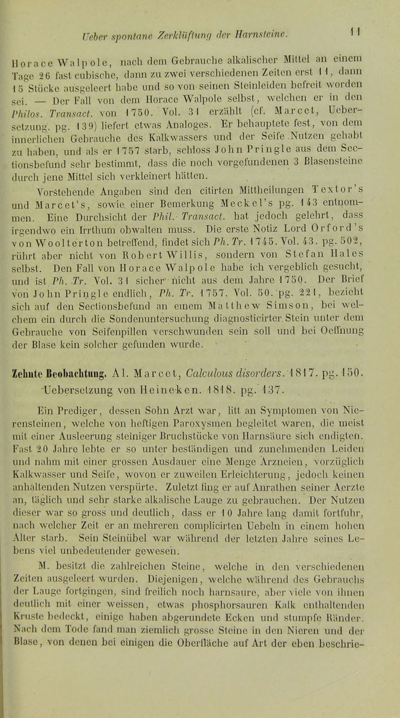 llorace Walpole, nach dem Gebrauche alkalischer Mittel an einem Tage 20 last cubische, dann zu zwei verschiedenen Zeilen erst H, dann 1 5 Stücke ausgeleert habe und so von seinen Sleinleiden befreit worden sei. _ Der Fall von dem llorace Walpole selbst, welchen er in den Pliilos. Transact. von 1750. Vol. 3 1 erzählt (cl. Marcct, Uebci- setzung. pg. 13 9) liefert etwas Analoges. Er behauptete fest, von dem innerlichen Gebrauche des Kalkwassers und der Seile Nutzen gehabt zu haben, und als er 1757 starb, schloss John Pringle aus dem Sec- tionsbefund sehr bestimmt, dass die noch Vorgefundenen 3 ßlasensteine durch jene Mittel sich verkleinert hätten. Vorstehende Angaben sind den citirten Mittheilungen Textor s und Marcet’s, sowie, einer Bemerkung Meckel’s pg. 143 entnom- men. Eine Durchsicht der Phil. Transact. hat jedoch gelehrt, dass irgendwo ein Irrthum obwalten muss. Die erste Notiz Lord Orford’s von Woolterton betreffend, findet sich Ph. Tr. 1745. Vol. 43. pg. 502, rührt aber nicht von Rob ert Willis, sondern von Stefan Ilales selbst. Den Fall von llorace Walpole habe ich vergeblich gesucht, und ist Ph. Tr. Vol. 3 1 sicher' nicht aus dem Jahre 1750. Der Brief von John Pringle endlich, Ph. Tr. 1757. Vol. 50. pg. 221, bezieht sich auf den Sectionsbefund an einem Matthew Simson, bei wel- chem ein durch die Sondenuntersuchung diagnoslicirter Stein unter dem Gebrauche von Seifenpillen verschwunden sein soll und bei Oeffnung der Blase kein solcher gefunden wurde. Zehnte Beobachtung. Al. Marcel, Calculous disorders. I 81 7. pg. 150. Uebersetzung von Heineken. 1818. pg. 137. Ein Prediger, dessen Sohn Arzt war, litt an Symptomen von Nie- rensteinen, welche von heftigen Paroxysmen begleitet waren, die meist mit einer Ausleerung steiniger Bruchstücke von Harnsäure sich endigten. Fast 20 Jahre lebte er so unter beständigen und zunehmenden Leiden und nahm mit einer grossen Ausdauer eine Menge Arzneien, vorzüglich Kalkwasser und Seife, wovon er zuweilen Erleichterung, jedoch keinen anhaltenden Nutzen verspürte. Zuletzt fing er auf Anrathen seiner Aerzte an, täglich und sehr starke alkalische Lauge zu gebrauchen. Der Nutzen dieser war so gross und deutlich, dass er 10 Jahre lang damit fortfuhr, nach welcher Zeit er an mehreren complicirtcn Ucbeln in einem hohen Alter starb. Sein Steinübel war während der letzten Jahre seines Le- bens viel unbedeutender gewesen. M. besitzt die zahlreichen Steine, welche in den verschiedenen Zeiten ausgeleert wurden. Diejenigen, welche während des Gebrauchs der Lauge fortgingen, sind freilich noch harnsaure, aber viele von ihnen deutlich mit einer weissen, etwas phosphorsauren Kalk enthaltenden Kruste bedeckt, einige haben abgerundete Ecken und stumpfe Ränder. Nach dem Tode fand man ziemlich grosse Steine in den Nieren und der Blase, von denen bei einigen die Oberfläche auf Art der eben bcschrie-