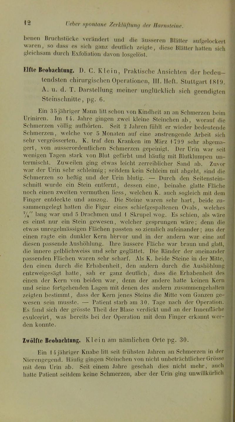 bpnen Bruchstücke verändert und die äusseren Blätter aufgelockert waren, so dass es sich ganz deutlich zeigte, diese Blätter hatten sich gleichsam durch Exfoliation davon losgelöst. Elfto Beobachtung. 1). G. Klein, Praktische Ansichten der bedeu- tendsten chirurgischen Operationen, III. lieft. Stuttgart 1819. A. u. d. T. Darstellung meiner unglücklich sich geendigten Steinschnitte, pg. 6. Ein 35 jähriger Mann litt schon von Kindheit an an Schmerzen beim Uriniren. Im 14. Jahre gingen zwei kleine Steineben ab, worauf die Schmerzen völlig au fl i orten. Seit 2 Jahren fühlt er wieder bedeutende Schmerzen, welche vor 5 Monaten auf eine anstrengende Arbeit sich sehr vergrösserten. K. traf den Kranken im März 1799 sehr abgema- gert, von ausserordentlichen Schmerzen gepeinigt. Der Urin war seit wenigen Tagen stark von Blut gefärbt und häufig mit Blutklumpen un- termischt. Zuweilen ging etwas leicht zerreiblicher Sand ab. Zuvor war der Urin sehr schleimig; seitdem kein Schleim mit abgeht, sind die Schmerzen so heftig und der Urin blutig. — Durch den Seitenstein- schnitt wurde ein Stein entfernt, dessen eine, beinahe glatte Fläche noch einen zweiten vermuthen liess, welchen K. auch sogleich mit dem Finger entdeckte und auszog. Die Steine waren sehr hart, beide zu- sammengelegt hatten die Figur eines schiefgespaltenen Ovals, welches 7/4'' lang war und 5 Drachmen und I Skrupel wog. Es schien, als wäre cs einst nur ein Stein gewesen, welcher gesprungen wäre; denn die etwas unregelmässigen Flächen passten so ziemlich aufeinander; aus der einen ragte ein dunkler Kern h'ervor und in der andern war eine auf diesen passende Aushöhlung. Ihre äussere Fläche war braun und glatt, die innere gelblichweiss und sehr geglättet. Die Ränder der aneinander passenden Flächen waren sehr scharf. Als K. beide Steine in der Milte, den einen durch die Erhabenheit, den andern durch die Aushöhlung entzweigesägt hatte, sah er ganz deutlich, dass die Erhabenheit des einen der Kern von beiden war, denn der andere hatte keinen Kern und seine fortgehenden Lagen mit denen des andern zusammengehalten zeigten bestimmt, dass der Kern jenes Steins die Mitte vom Ganzen ge- wesen sein musste. — Patient starb am 3 0. Tage nach der Operation. Es fand sich der grösste Tlieil der Blase verdickt und an der Innenfläche exulcerirt, was bereits bei der Operation mit dem Finger erkannt w er- den konnte. Zwölfte Beobachtung. Klein am nämlichen Orte pg. 30. Ein I 1 jähriger Knabe litt seil frühsten Jahren an Schmerzen in der Nierengegend. Häufig gingen Steinchen von nicht unbeträchtlicher Grösse mit dem Urin ab. Seil einem Jahre geschah dies nicht mehr, auch hatte Patient seitdem keine Schmerzen, aber der Urin ging unwillkürlich
