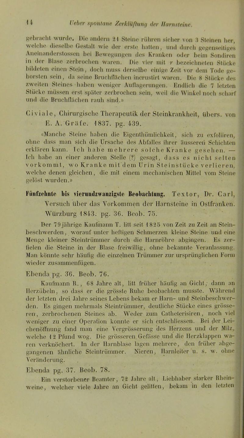 gebracht wurde. Die andern 21 Steine rühren sicher von 3 Steinen her, \\ rl( he dieselbe Gestalt wie; der erste hallen, und durch gegenseitiges Aneinanderslossen bei Bewegungen des Kranken oder beim Sondiren in der Blase zerbrochen waren. Die vier mit r bezeichneten Stücke bildeten einen Stein, docli muss derselbe einige Zeit vor dem Tode ge- borsten sein, da seine Bruchflächen incrustirt waren. Die 8 Stücke des zweiten Steines haben weniger Auflagerungen. Endlich die 7 letzten Stücke müssen erst später zerbrochen sein, weil die Winkel noch scharf und die Bruchflächen rauh sind.» Civiale, Chirurgische Therapculik der Steinkrankheit, übers, von E. A. Gräfe. 1837. pg. 439. «Manche Steine haben die Eigenlhümlichkeit, sich zu exfoliiren, ohne dass man sich die Ursache des Abfalles ihrer äusseren Schichten erklären kann. Ich habe mehrere solche Kranke gesehen. — Ich habe an einer anderen Stelle (?) gesagt, dass es nicht selten vorkommt, wo Kranke mit dem Urin Steinstücke verlieren, welche denen gleichen, die mit einem mechanischen Mittel vom Steine gelöst wurden.» l«'inifzehnto bis rieruiulzwanzigste Beobachtung. Textor, Dr. Carl, Versuch über das Vorkommen der Harnsteine in Ostfranken. Würzburg 1843. pg. 36. Beob. 75. Der 79jährige Kaufmann T. litt seit 1 825 von Zeit zu Zeit an Stein- beschwerden, worauf unter heftigen Schmerzen kleine Steine und eine Menge kleiner Steintrümmer durch die Harnröhre abgingen. Es zer- fielen die Steine in der Blase freiwillig, ohne bekannte Veranlassung. Man könnte sehr häufig die einzelnen Trümmer zur ursprünglichen Form wieder zusammenfügen. Ebenda pg. TG. Beob. 76. Kaufmann B., 68 Jahre alt, litt früher häufig an Gicht; dann an Herzübeln, so dass er die grösste Buhe beobachten musste. Während der letzten drei Jahre seines Lebens bekam er Harn- und Sleinbeschwer- den. Es gingen mehrmals Slcintrümmer, deutliche Stücke eines grösse- ren, zerbrochenen Steines ab. Weder zum Calheterisiren, noch viel weniger zu einer Operation konnte er sich entschliessen. Bei der Lei- chenöffnung fand man eine Vergrösserung des Herzens und der Milz,, welche 12 Pfund wog. Die grösseren.Gelasse und die Herzklappen wa- ren verknöchert. In der Harnblase lagen mehrere, den früher abge- gangenen ähnliche Steintrümmer. Nieren, Harnleiter u. s. w. ohne Veränderung. Ebenda pg. 37. Beob. 78. Ein verstorbener Beamter, 72 Jahre alt, Liebhaber starker Rhein- weine, welcher viele Jahre an Gicht gelitten, bekam in den letzten