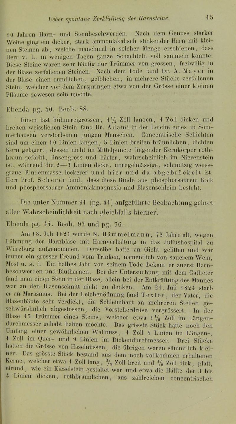 10 Jahren Harn- und Slcinbeschwerden. Nach dem Genuss starker Weine ging ein dicker, stark ammoniakalisch stinkender Harn mit klei- nen Steinen ab, welche manchmal in solcher Menge erschienen, dass Herr v. L. in wenigen Tagen ganze Schachteln voll sammeln konnte. Diese Steine waren sehr häufig nur Trümmer von grossen, freiwillig in der Blase zerfallenen Steinen. Nach dem Tode fand Dr. A. Mayer in der Blase einen rundlichen, gelblichen, in mehrere Stücke zerfallenen Stein, welcher vor dem Zerspringen etwa von der Grosse einer kleinen Pflaume gewesen sein mochte. Ebenda pg. 40. Beob. 88. Einen fast hühnereigrossen, 1 % Zoll langen, 1 Zoll dicken und breiten weisslichcn Stein fand Dr. Adami in der Leiche eines in Som- merhausen verstorbenen jungen Menschen. Concentrisclie Schichten sind um einen 10 Linien langen, 5 Linien breiten bräunlichen, dichten Kern gelagert, dessen nicht im Mittelpuncte liegender Kernkörper roth- braun gefärbt, linsengross und härter, wahrscheinlich im Nierenstein ist, während die 2 — 3 Linien dicke, unregelmässige, schmutzig weiss- graue Bindenmasse lockerer u n d hier un d d a a b g e b r ö ekel l ist. Herr Prof. Scherer fand, dass diese Rinde aus phosphorsaurem Kalk und phosphorsaurer Ammoniakmagnesia und Blasenschleim besteht. Die unter Nummer 91 (pg. 41) aufgeführte Beobachtung gehört aller Wahrscheinlichkeit nach gleichfalls hierher. Ebenda pg. 44.. Beob. 93 und pg. 76. Am 18. Juli 1824 wurde N. Ilämmclmann, 72 Jahre alt, wegen Lähmung der Harnblase mit Harnverhaltung in das Juliushospital zu Wiirzburg aufgenommen. Derselbe hatte an Gicht gelitten und war immer ein grosser Freund vom Trinken, namentlich von sauerem Weih, Most u. s. f. Ein halbes Jahr vor seinem Tode bekam er zuerst Harn- beschwerden und Blutharnen. Bei der Untersuchung mit dein Calheter fand man einen Stein in der Blase, allein bei der Entkräftung des Mannes war an den Blasenschnitt nicht zu denken. Am 21. Juli 1 82 4 starb er an Marasmus. Bei der Leichenöffnung fand Textor, der Vater, die Blasenhäute sehr verdickt , die Schleimhaut an mehreren Stellen gc- schwürälmlich abgestossen, die Vorsteherdrüse vergrössert. Tn der Blase 15 Trümmer eines Steins, welcher etwa 1 */„ Zoll im Längen- durchmesser gehabt haben mochte. Das grösste Stück hatte noch den Umtang einer gewöhnlichen Wallnuss, 1 Zoll 4 Linien im Längen-, 1 Zoll im Quer- und 9 Linien im Dickendurchmesser. Drei Stücke halten die Grosse von Haselnüssen, die übrigen waren sämmllich klei- ner. Das grösste Stück bestand aus dem noch vollkommen erhaltenen Kerne, welcher etwa I Zoll lang, 3/4 Zoll breit und % Zoll dick, platt, eirund, wie ein Kieselstein gestaltet war und etwa die Hälfte der 3 bis 4 Linien dicken, rolhbräunlichen, aus zahlreichen concentrischcn