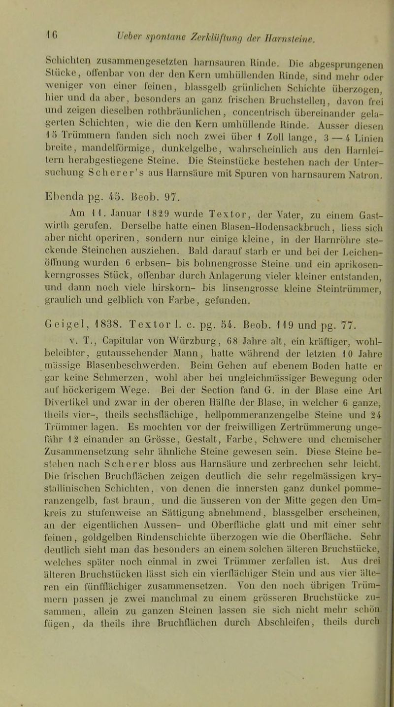 IG Schichten zusammengesetzten harnsauren Rinde. Die abgesprungenen Slii< ke, ollenbar von der den Kern umluillemicn Rinde, sind mehr oder weniger von einer leinen, blassgelb grünlichen Schichte überzogen, hier und da aber, besonders an ganz frischen Bruchstellen, davon frei und zeigen dieselben rothbräunlichen, concenlrisch übereinander gela- gerten Schichten, wie die den Kern umhüllende Rinde. Ausser diesen 1 G Trümmern fanden sich noch zwei über I Zoll lange, 3 — 4 Linien breite, mandelförmige, dunkelgelbe, wahrscheinlich aus den Harnlei- tern herabgestiegene Steine. Die Steinstücke bestehen nach der Unter- suchung Scherer’s aus Harnsäure mit Spuren von harnsaurem Natron. Ebenda pg. 45. Beob. 97. Am I I. Januar 1829 wurde Textor, der Vater, zu einem Gast- wirlh gerufen. Derselbe hatte einen Blasen-Hodensackbruch, Hess sich aber nicht operiren, sondern nur einige kleine, in der Harnröhre ste- ckende Sternchen ausziehen. Bald darauf starb er und bei der Leichen- öffnung wurden 6 erbsen- bis bohnengrosse Steine und ein aprikosen- kerngrosses Stück, offenbar durch Anlagerung vieler kleiner entstanden, und dann noch viele hirskorn- bis linsengrosse kleine Steintrümmer, graulich und gelblich von Farbe, gefunden. G e i g e 1, 77. 1838. Textor 1. c. pg. 54. Beob. 119 und pg. v. T., Capitular von Würzburg, 68 Jahre alt, ein kräftiger, wohl- beleibter, gutaussehender Mann, hatte während der letzten 10 Jahre massige Blasenbeschwerden. Beim Gehen auf ebenem Boden hatte er gar keine Schmerzen, wohl aber bei unglcichmässiger Bewegung oder auf höckerigem Wege. Bei der Section fand G. in der Blase eine Art Divertikel und zwar in der oberen Hälfte der Blase, in welcher 6 ganze, theils vier-, theils sechsflächige, hellpommeranzengelbe Steine und 24 Trümmer lagen. Es mochten vor der freiwilligen Zertrümmerung unge- fähr 12 einander an Grösse, Gestalt, Farbe, Schwere und chemischer Zusammensetzung sehr ähnliche Steine gewesen sein. Diese Steine bc- stehen nach Scherer bloss aus Harnsäure und zerbrechen sehr leicht. Die frischen Bruchflächen zeigen deutlich die sehr regelmässigen krv- stallinischen Schichten, von denen die innersten ganz dunkel pomme- ranzengelb, fast braun, und die äusseren von der Mitte gegen den Um- kreis zu stufenweise an Sättigung abnehmend, blassgclber erscheinen, an der eigentlichen Aussen- und Oberfläche glatt und mit einer sehr feinen, goldgelben Rindenschichte überzogen wie die Oberfläche. Sehr deutlich sieht man das besonders an einem solchen älteren Bruchstücke, welches später noch einmal in zwei Trümmer zerfallen ist. Aus drei älteren Bruchstücken lässt sich ein vierflächiger Stein und aus vier älle- ren ein fünfflächiger zusammensetzen. Von den noch übrigen Trüm- mern passen je zwei manchmal zu einem grösseren Bruchstücke zu- sammen, allein zu ganzen Steinen lassen sie sich nicht mehr schön fügen, da theils ihre Bruchflächen durch Abschleifen, theils durch