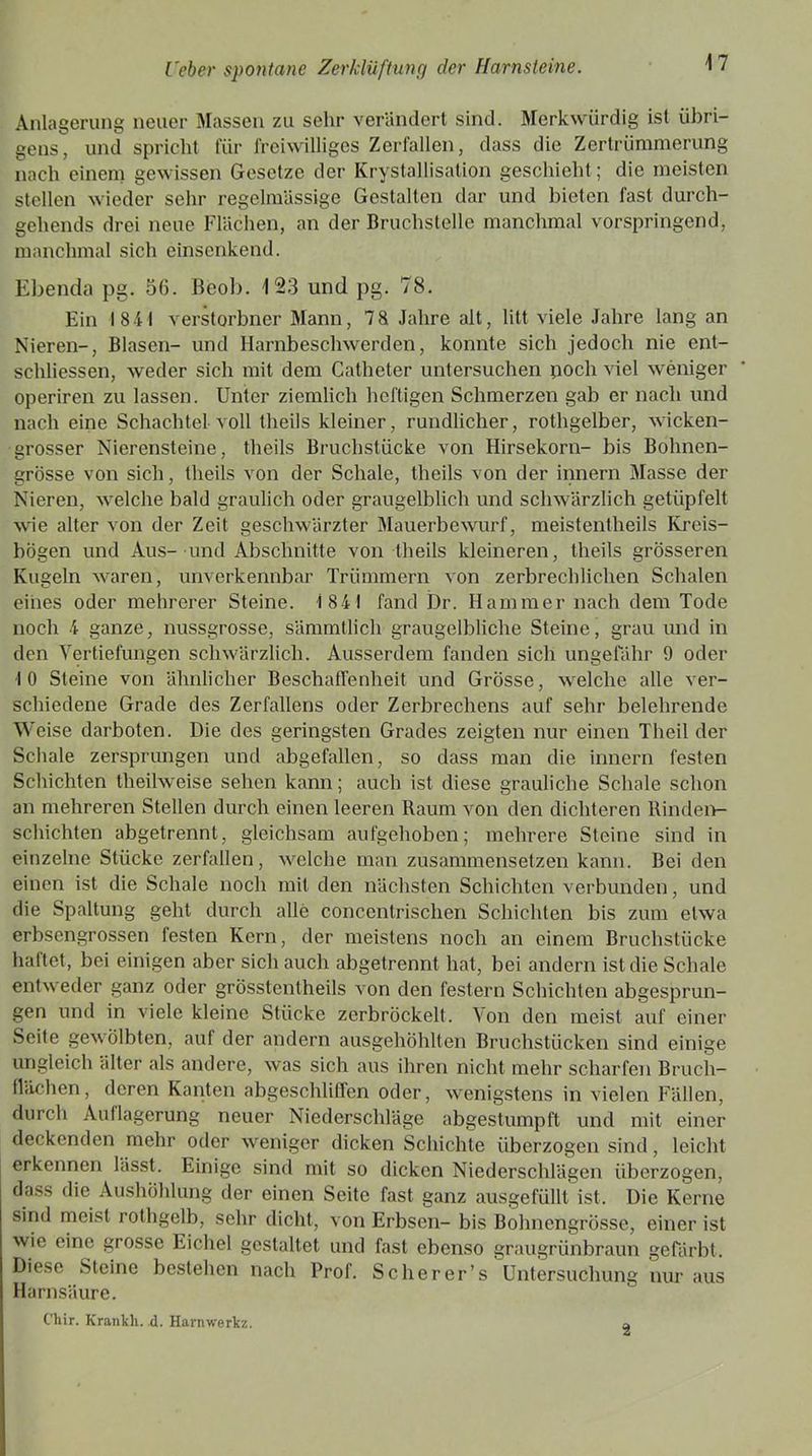Anlagerung neuer Massen zu sehr verändert sind. Merkwürdig ist übri- gens, und spricht für freiwilliges Zerfallen, dass die Zertrümmerung nach einem gewissen Gesetze der Krystallisation geschieht ; die meisten stellen wieder sehr regelmässige Gestalten dar und bieten fast durch- gehends drei neue Flächen, an der Bruchstelle manchmal vorspringend, manchmal sich einsenkend. Ebenda pg. 50. Beob. 123 und pg. 78. Ein 1841 verstorbner Mann, 78 Jahre alt, litt viele Jahre lang an Nieren-, Blasen- und Harnbeschwerden, konnte sich jedoch nie ent- sehliessen, weder sich mit dem Catheter untersuchen poch viel weniger operiren zu lassen. Unter ziemlich heftigen Schmerzen gab er nach und nach eine Schachtel voll theils kleiner, rundlicher, rothgelber, wicken- grosser Nierensteine, theils Bruchstücke von Hirsekorn- bis Bohnen- grösse von sich, theils von der Schale, theils von der innern Masse der Nieren, welche bald graulich oder graugelblich und schwärzlich getüpfelt wie alter von der Zeit geschwärzter Mauerbewurf, meistentheils Kreis- bögen und Aus- und Abschnitte von theils kleineren, theils grösseren Kugeln waren, unverkennbar Trümmern von zerbrechlichen Schalen eines oder mehrerer Steine. 1841 fand Dr. Hammer nach dem Tode noch 4 ganze, nussgrosse, sämmtlich graugelbliche Steine, grau und in den Vertiefungen schwärzlich. Ausserdem fanden sich ungefähr 9 oder 10 Steine von ähnlicher Beschaffenheit und Grösse, welche alle ver- schiedene Grade des Zerfaliens oder Zerbrechens auf sehr belehrende Weise darboten. Die des geringsten Grades zeigten nur einen Theil der Schale zersprungen und abgefallen, so dass man die innern festen Schichten theilweise sehen kann; auch ist diese grauliche Schale schon an mehreren Stellen durch einen leeren Raum von den dichteren Rinden- schichten abgetrennt, gleichsam aufgehoben; mehrere Steine sind in einzelne Stücke zerfallen, welche man zusammensetzen kann. Bei den einen ist die Schale noch mit den nächsten Schichten verbunden, und die Spaltung geht durch alle concenlrischen Schichten bis zum etwa erbsengrossen festen Kern, der meistens noch an einem Bruchstücke haftet, bei einigen aber sich auch abgetrennt hat, bei andern ist die Schale entweder ganz oder grösstentheils von den festem Schichten abgesprun- gen und in viele kleine Stücke zerbröckelt. Von den meist auf einer Seite gewölbten, auf der andern ausgehöhlten Bruchstücken sind einige ungleich älter als andere, was sich aus ihren nicht mehr scharfen Bruch- flächen, deren Kanten abgeschliffen oder, wenigstens in vielen Fällen, durch Auflagerung neuer Niederschläge abgestumpft und mit einer deckenden mehr oder weniger dicken Schichte überzogen sind, leicht erkennen lässt. Einige sind mit so dicken Niederschlägen überzogen, dass die Aushöhlung der einen Seite fast ganz ausgefüllt ist. Die Kerne sind meist rothgelb, sehr dicht, von Erbsen- bis Bohnengrösse, einer ist wie eine grosse Eichel gestaltet und fast ebenso graugrünbraun gefärbt. Diese Steine bestehen nach Prof. Sc he rer’s Untersuchung nur aus Harnsäure. Chir. Kranich, d. Harnwerkz. 2