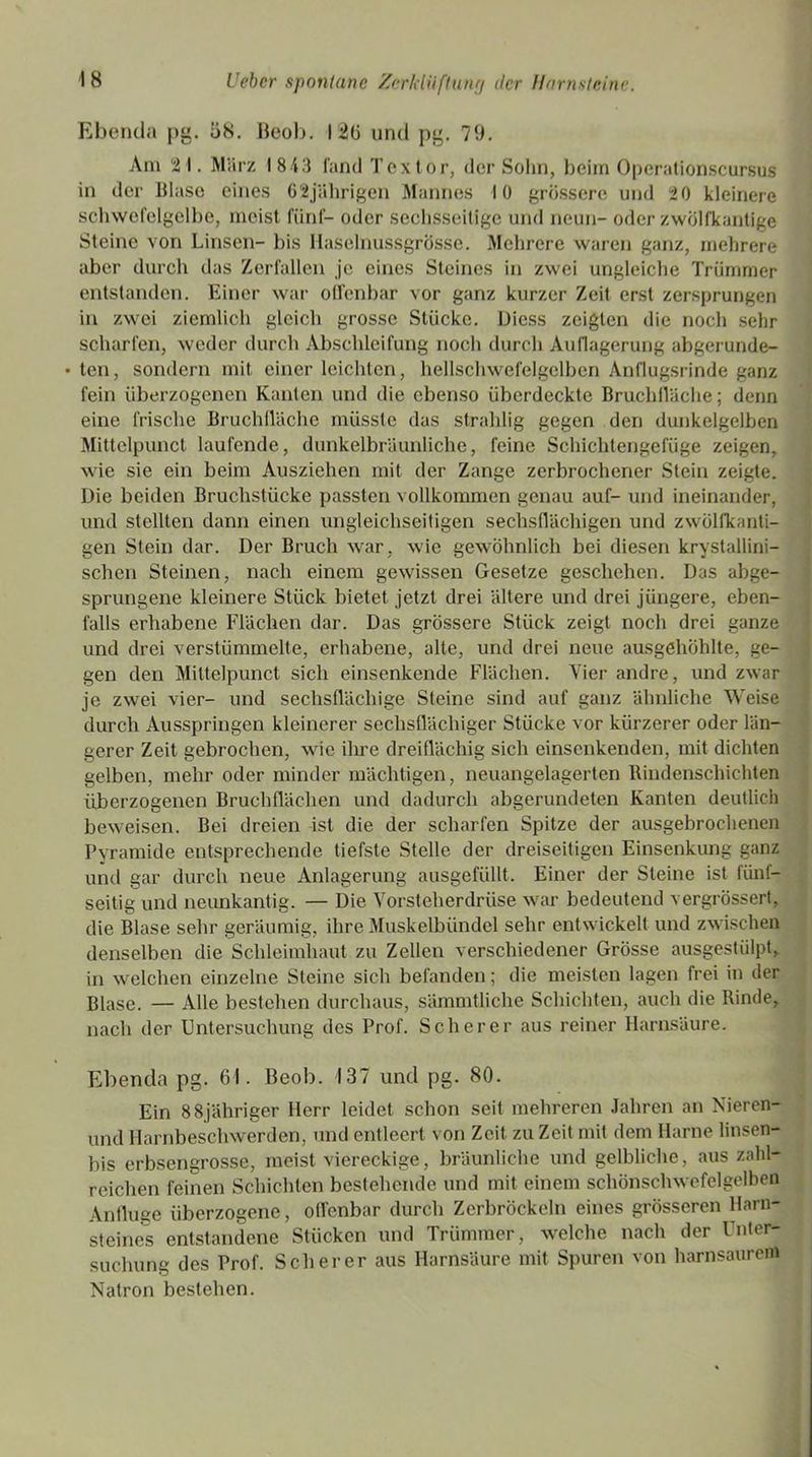 Ebenda pg. 58. Beob. 126 und pg. 79. Am 21. Mürz 1843 fand Tex tor, der Sohn, beim Operationscursus in der Blase eines 62jährigen Mannes 10 grössere und 20 kleinere schwefelgelbe, meist fünf- oder sechsseitige und neun- oder zwölfkantige Steine von Linsen- bis Haselnussgrösse. Mehrere waren ganz, mehrere aber durch das Zerfallen je eines Steines in zwei ungleiche Trümmer entstanden. Einer war offenbar vor ganz kurzer Zeit erst zersprungen in zwei ziemlich gleich grosse Stücke. Diess zeigten die noch sehr scharfen, weder durch Abschleifung noch durch Auflagerung abgerunde- • ten, sondern mit einer leichten, hellschwefelgelben Anflugsrinde ganz fein überzogenen Kanten und die ebenso überdeckte Bruchfläche; denn eine frische Bruchfläche müsste das strahlig gegen den dunkelgelben Mittelpunct laufende, dunkelbräunliche, feine Schichtengefüge zeigen, wie sie ein beim Ausziehen mit der Zange zerbrochener Stein zeigte. Die beiden Bruchstücke passten vollkommen genau auf- und ineinander, und stellten dann einen ungleichseitigen sechsflächigen und zwölfkanti- gen Stein dar. Der Bruch war, wie gewöhnlich bei diesen krystallini- schen Steinen, nach einem gewissen Gesetze geschehen. Das abge- sprungene kleinere Stück bietet jetzt drei ältere und drei jüngere, eben- falls erhabene Flächen dar. Das grössere Stück zeigt noch drei ganze und drei verstümmelte, erhabene, alte, und drei neue ausgehöhlte, ge- gen den Mittelpunct sich einsenkende Flächen. Vier andre, und zwar je zwei vier- und sechsflächige Steine sind auf ganz ähnliche Weise durch Ausspringen kleinerer sechsflächiger Stücke vor kürzerer oder län- gerer Zeit gebrochen, wie ihre dreiflächig sich einsenkenden, mit dichten gelben, mehr oder minder mächtigen, neuangelagerten Rindenschichten überzogenen Bruchflächen und dadurch abgerundeten Kanten deutlich beweisen. Bei dreien ist die der scharfen Spitze der ausgebrochenen Pyramide entsprechende tiefste Stelle der dreiseitigen Einsenkung ganz und gar durch neue Anlagerung ausgefüllt. Einer der Steine ist fünf- seitig und neunkantig. — Die Vorsteherdrüse war bedeutend vergrössert, die Blase sehr geräumig, ihre Muskelbündel sehr entwickelt und zwischen denselben die Schleimhaut zu Zellen verschiedener Grösse ausgestülpt, in welchen einzelne Steine sich befanden; die meisten lagen frei in der Blase. — Alle bestehen durchaus, sämmtliche Schichten, auch die Rinde, nach der Untersuchung des Prof. Scherer aus reiner Harnsäure. Ebenda pg. 61. Beob. 137 und pg. 80. Ein 88jähriger Herr leidet schon seit mehreren Jahren an Nieren- und Harnbeschwerden, und entleert von Zeit zu Zeit mit dem Harne linsen- bis erbsengrosse, meist viereckige, bräunliche und gelbliche, aus zahl- reichen feinen Schichten bestehende und mit einem schönschwefelgelben Anfluge überzogene, offenbar durch Zerbröckeln eines grösseren Harn- steines entstandene Stücken und Trümmer, welche nach der Unter- suchung des Prof. Scherer aus Harnsäure mit Spuren von harnsaurem Natron bestehen.