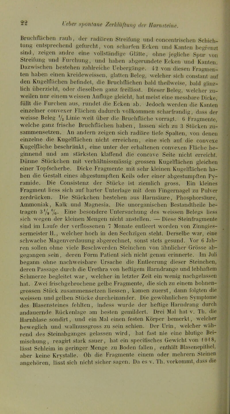 Bruchflächen rauli, der radiären Streifung und concentrischen Schich- tung entsprechend gefurcht, von scharfen Ecken und Kanten begrenzt sind, zeigen andre eine vollständige Glätte, ohne jegliche Spur von Streilung und Furchung, und haben abgerundete Ecken und Kanten. Dazwischen bestellen zahlreiche Uebergänge. 42 von diesen Fragmen- ten haben einen kreideweissen, glatten Beleg, welcher sich constant auf den Kugeltliichen befindet, die Bruch(lächen bald theilweise, bald gänz- lich überzieht, oder dieselben ganz freilässt. Dieser Beleg, welcher zu- weilen nur einem weissen Anfluge gleicht, hat meist eine messbare Dicke, füllt die Furchen aus, rundet die Ecken ab. Jedoch werden die Kanten einzelner convexer Flächen dadurch vollkommen scharfrandig, dass der weisse Beleg % Linie weit über die Bruchfläche vorragt. 6 Fragmente, welche ganz frische Bruchflächen haben, lassen sich zu 3 Stücken zu- sammensetzen. An andern zeigen sich radiäre tiefe Spalten, von denen einzelne die Kugelflächen nicht erreichen, eine sich auf die convexe Kugelfläche beschränkt , eine unter der erhaltenen convexen Fläche be- ginnend und am stärksten klaffend die concave Seite nicht erreicht. Dünne Stückchen mit verhältnissmässig grossen Kugelflächen gleichen einer Topfscherbe. Dicke Fragmente mit sehr kleinen Kugelflächen ha- ben die Gestalt eines abgestumpften Keils oder einer abgestumpften Py- ramide. Die Consistenz der Stücke ist ziemlich gross. Ein kleines Fragment liess sich auf harter Unterlage mit dem Fingernagel zu Pulver zerdrücken. Die Stückchen bestehen aus Harnsäure, Phosphorsäure, Ammoniak, Kalk und Magnesia. Die unorganischen Bestandteile be- tragen 3%%. Eine besondere Untersuchung des weissen Belegs liess sich wegen der kleinen Mengen nicht anstellen. — Diese Steinfragmente sind im Laufe der v erflossenen 7 Monate entleert worden von Zinngies- sermeister Fl., welcher hoch in den Sechzigen steht. Derselbe war, eine schwache Magenverdauung abgerechnet, sonst stets gesund. Vor 6 Jah- ren sollen ohne viele Beschwerden Sternchen von ähnlicher Grösse ab- gegangen sein, deren Form Patient sich nicht genau erinnerte. Im Juli begann ohne nachweisbare Ursache die Entleerung dieser Steinchen, deren Passage durch die Urethra von heftigem Harndrange und lebhaftem Schmerze begleitet war, welcher in letzter Zeit ein wenig nachgelassen hat. Zwei frischgebrochene gelbe Fragmente, die sich zu einem bohnen- grossen Stück zusammensetzen liessen, kamen zuerst, dann folgten die weissen und gelben Stücke durcheinander. Die gewöhnlichen Symptome des Blasensteincs fehlten, indess wurde der heftige Harndrang durch andauernde Rückenlage am besten gemildert. Drei Mal hat v. Th. die Harnblase sondirt, und ein Mal einen festen Körper bemerkt, welcher beweglich und wallnussgross zu sein schien. Der Urin, welcher wäh- rend des Steinabganges gelassen wird, hat fast nie eine blutige Bei- mischung, reagirt stark sauer, hat ein specifisches Gewicht von 1018, lässt Schleim in geringer Menge zu Boden fallen, enthält Blasenepithcl, aber keine Krystalle. Ob die Fragmente einem oder mehrern Steinen