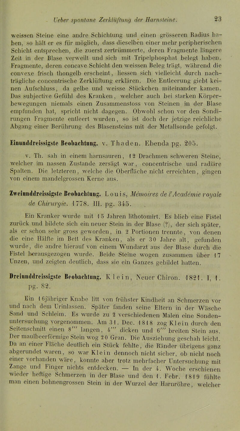 weissen Steine eine andre Schichtung und einen grösseren Radius ha- ben, so hält er es für möglich, dass dieselben einer inehr peripherischen Schicht entsprechen, die zuerst zertrümmerte, deren Fragmente längere Zeit in der Blase verweilt und sich mit Tripelphosphat belegt haben. Fragmente, deren concave Schicht den weissen Beleg trägt, während die convexe frisch thongelb erscheint, Hessen sich vielleicht durch nach- trägliche concentrische Zerklüftung erklären. Die Entleerung giebt kei- nen Aufschluss, da gelbe und weisse Stückchen miteinander kamen. Das subjective Gefühl des Kranken, welcher auch bei starken Körper- bewegungen niemals einen Zusammenstoss von Steinen in der Blase empfunden hat, spricht nicht dagegen. Obwohl schon vor den Sondi- rungen Fragmente entleert wurden, so ist doch der jetzige reichliche Abgang einer Berührung des Blasensteins mit der Metallsonde gefolgt. Eiuumlilreissigste Beobachtung. v. Thaden. Ebenda pg. 205. v. Th. sah in einem harnsauren, 12 Drachmen schweren Steine, welcher im nassen Zustande zersägt war, concentrische und radiäre Spalten. Die letzteren, welche die Oberfläche nicht erreichten, gingen von einem mandelgrossen Kerne aus. Zvreimnlilreissigste Beobachtung. Louis, Memoires cle l’Academie royale de Chirurgie. -1778. UI. pg. 345. Ein Kranker wurde mit 1 5 Jahren litliotomirt. Es blieb eine Fistel zurück und bildete sich ein neuer Stein in der Blase (?), der sich später, als er schon sehr gross geworden, in 2 Portionen trennte, von denen die eine Hälfte im Bett des Kranken, als er 3 0 Jahre alt, gefunden wurde, die andre hierauf von einem Wundarzt aus der Blase durch die Fistel herausgezogen wurde. Beide Steine wogen zusammen über 1 7 Unzen, und zeigten deutlich, dass sie ein Ganzes gebildet hatten. Dreiuuilrireissigste Beobachtung. Klein, Neuer Chiron. 1821. 1. 1. pg. 82. Ein 1 6jähriger Knabe litt von frühster Kindheit an Schmerzen vor und nach dem Urinlassen. Später fanden seine Eltern in der Wäsche Sand und Schleim. Es wurde zu 2 verschiedenen Malen eine Sonden- untersuchung vorgenommen. Am 3 I. Dec. 1818 zog Kl ein durch den Seitenschnitt einen 8 langen, C dicken und G' breiten Stein aus. Der maulbeerförmige Stein wog 2 0 Gran. Die Ausziehung geschah leicht. Da an einer Fläche deutlich ein Stück fehlte, die Ränder übrigens ganz abgerundet waren, so war Klein dennoch nicht sicher, ob nicht noch einer vorhanden wäre, konnte aber trotz mehrfacher Untersuchung mit Zange und Finger nichts entdecken. — In der 4. Woche erschienen wieder heftige Schmerzen in der Blase und den I. Febr. 1819 fühlte man einen bohnengrossen Stein in der Wurzel der Harnröhre, welcher