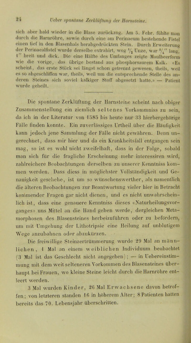 siel) aber bald wieder in die Blase zurückzog. Am 5. Febr. fühlte man durch die Harnröhre, sowie durch eine am Perinaeum bestehende Fistel einen tiet in den Blasenhals herabgedrückten Stein. Durch Erweiterung der Perinaeallistel wurde derselbe extrahirt, wog V2 Unze, war s/4 lang, I breit und dick. Die eine Hälfte des Umfanges zeigte Maulbeerform wie die vorige, das übrige bestand aus phosphorsaurem Kalk. «Es scheint, das erste Stück sei längst schon getrennt gewesen, theils, weil es so abgeschliffen war, theils, weil um die entsprechende Stelle des an- deren Steines sich soviel kalkiger Stoff abgesetzt hatte.» — Patient wurde geheilt. Die spontane Zerklüftung der Harnsteine scheint nach obiger Zusammenstellung ein ziemlich seltenes Vorkommniss zu sein, da ich in der Literatur von 4585 bis heute nur 33 hierhergehörige Fälle finden konnte. Ein zuverlässiges Urtheil über die Häufigkeit kann jedoch jene Sammlung der Fälle nicht gewähren. Denn un- gerechnet, dass mir hier und da ein Krankheitsfall entgangen sein mag, so ist es wohl nicht zweifelhaft, dass in der Folge, sobald man sich für die fragliche Erscheinung mehr interessiren wird, zahlreichere Beobachtungen derselben zu unserer Kennlniss kom- men werden. Dass diess in möglichster Vollständigkeit und Ge- nauigkeit geschehe, ist um so wünschenswerther, als namentlich die älteren Beobachtungen zur Beantwortung vieler hier in Betracht kommender Fragen gar nicht dienen, und es nicht unwahrschein- lich ist, dass eine genauere Kenntniss dieses «Naturheilungsvor- ganges» uns Mittel an die Hand geben werde, dergleichen Meta- morphosen des Blasensleines herbeizuführen oder zu befördern, um mit Umgehung der Lithotripsie eine Heilung auf unblutigem Wege anzubahnen oder abzukürzen. Die freiwillige Steinzertrümmerung wurde 29 Mal an männ- lichen, I Mal an einem weiblichen Individuum beobachtet (3 Mal ist das Geschlecht nicht angegeben); — in Uebereinstim- muna mit dem weit selteneren Vorkommen des Blasensteines über- haupt bei Frauen, wo kleine Steine leicht durch die Harnröhre ent- leert werden. 3 Mal wurden Kinder, 26 Mal Erwachsene davon betrof- fen; von letzteren standen 16 in höherem Alter; 8 Patienten hatten bereits das 70. Lebensjahr überschritten.