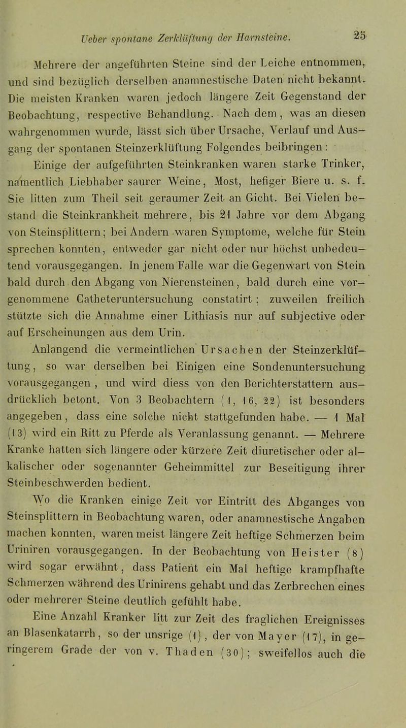 Mehrere cler angeführten Steine sind der Leiche entnommen, und sind bezüglich derselben anamnestische Daten nicht bekannt. Die meisten Kranken waren jedoch längere Zeit Gegenstand der Beobachtung, respective Behandlung. Nach dem, was an diesen wahrgenommen wurde, lässt sich über Ursache, Verlauf und Aus- gang der spontanen Steinzerklüftung Folgendes beibringen : Einige der aufgeführten Steinkranken waren starke Trinker, namentlich Liebhaber saurer Weine, Most, hefiger Biere u. s. f. Sie litten zum Theil seit geraumer Zeit an Gicht. Bei Vielen be- stand die Steinkrankheit mehrere, bis 21 Jahre vor dem Abgang von Steinsplittern; bei Andern waren Symptome, welche für Stein sprechen konnten, entweder gar nicht oder nur höchst unbedeu- tend vorausgegangen. In jenem Falle war die Gegenwart von Stein bald durch den Abgang von Nierensteinen, bald durch eine vor- genommene Calheteruntersuchung constatirt ; zuweilen freilich stützte sich die Annahme einer Lithiasis nur auf subjective oder auf Erscheinungen aus dem Urin. Anlangend die vermeintlichen Ursachen der Steinzerklüf— tung, so war derselben bei Einigen eine Sondenuntersuchung vorausgegangen , und wird diess von den Berichterstattern aus- drücklich betont. Von 3 Beobachtern ( l, 16, 22) ist besonders angegeben, dass eine solche nicht stattgefunden habe. — 1 Mal 13) wird ein Ritt zu Pferde als Veranlassung genannt. — Mehrere Kranke hatten sich längere oder kürzere Zeit diuretischer oder al- kalischer oder sogenannter Geheimmittel zur Beseitigung ihrer Steinbeschwerden bedient. Wo die Kranken einige Zeit vor Eintritt des Abganges von Steinsplittern in Beobachtung waren, oder anamnestische Angaben machen konnten, waren meist längere Zeit heftige Schmerzen beim Uriniren vorausgegangen. In der Beobachtung von Heister (8) wird sogar erwähnt, dass Paticrit ein Mal heftige krampfhafte Schmerzen während desUrinirens gehabt und das Zerbrechen eines oder mehrerer Steine deutlich gefühlt habe. Eine Anzahl Kranker litt zur Zeit des fraglichen Ereignisses an Blasenkatarrh, so der unsrige (t) , der von Mayer (17), in ge- ringerem Grade der von v. Thaden (30); sweifellos auch die