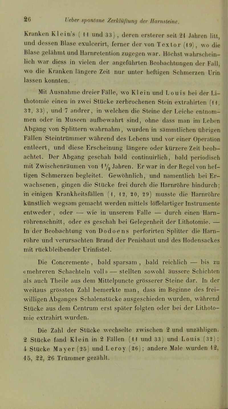 Kranken Klein’s ( 1 I und 33) , deren erslerer seil 21 Jahren litt, und dessen Blase exulcerirt, ferner der von Tcxlor (19), wo die Blase gelahmt und llarnrclenlion zugegen war. Höchstwahrschein- lich war diess in vielen der angeführten Beobachtungen der Fall, wo die Kranken längere Zeit nur unter heftigen Schmerzen Urin lassen konnten. Mit Ausnahme dreier Fälle, wo Klein und Louis bei der Li- thotomie einen in zwei Stücke zerbrochenen Stein exlrahirten (li. 32, 3 3), und 7 andrer, in welchen die Steine der Leiche entnom- men oder in Museen aufbewährt sind, ohne dass man im Leben Abgang von Splittern wahrnahm, wurden in sämmtlichen übrigen Fällen Steintrümmer während des Lebens und vor einer Operation entleert, und diese Erscheinung längere oder kürzere Zeit beob- achtet. Der Abgang geschah bald continuirlicli, bald periodisch mit Zwischenräumen von 11/2 Jahren. Er war in der Regel von hef- tigen Schmerzen begleitet. Gewöhnlich, und namentlich bei Er- wachsenen, gingen die Stücke frei durch die Harnröhre hindurch: in einigen Krankheitsfällen (1, 1 2, 20, 29) musste die Harnröhre künstlich wegsam gemacht werden mittels löffelartiger Instrumente entweder , oder — wie in unserem Falle — durch einen Harn- röhrenschnitt, oder es geschah bei Gelegenheit der Lilhotomie. — In der Beobachtung von Dodoens perforirten Splitter die Harn- röhre und verursachten Brand der Penishaut und des Ilodensackes mit rückbleibender Urinfistel. Die Concremente , bald sparsam , bald reichlich — bis zu «mehreren Schachteln voll» — stellten sowohl äussere Schichten als auch Theile aus dem Mittelpuncte grösserer Steine dar. In der weitaus grössten Zahl bemerkte man, dass im Beginne des frei- willigen Abganges Schalenslücke ausgeschieden wurden, während Stücke aus dem Cenlrum erst später folgten oder bei der Lilhoto- mie exlrahirt wurden. Die Zahl der Stücke wechselte zwischen 2 und unzähligen. 2 Stücke fand Klein in 2 Fällen (I I und 33) und Louis (32): 4 Stücke Mayer (25) und Leroy (26); andere Male wurden 12,