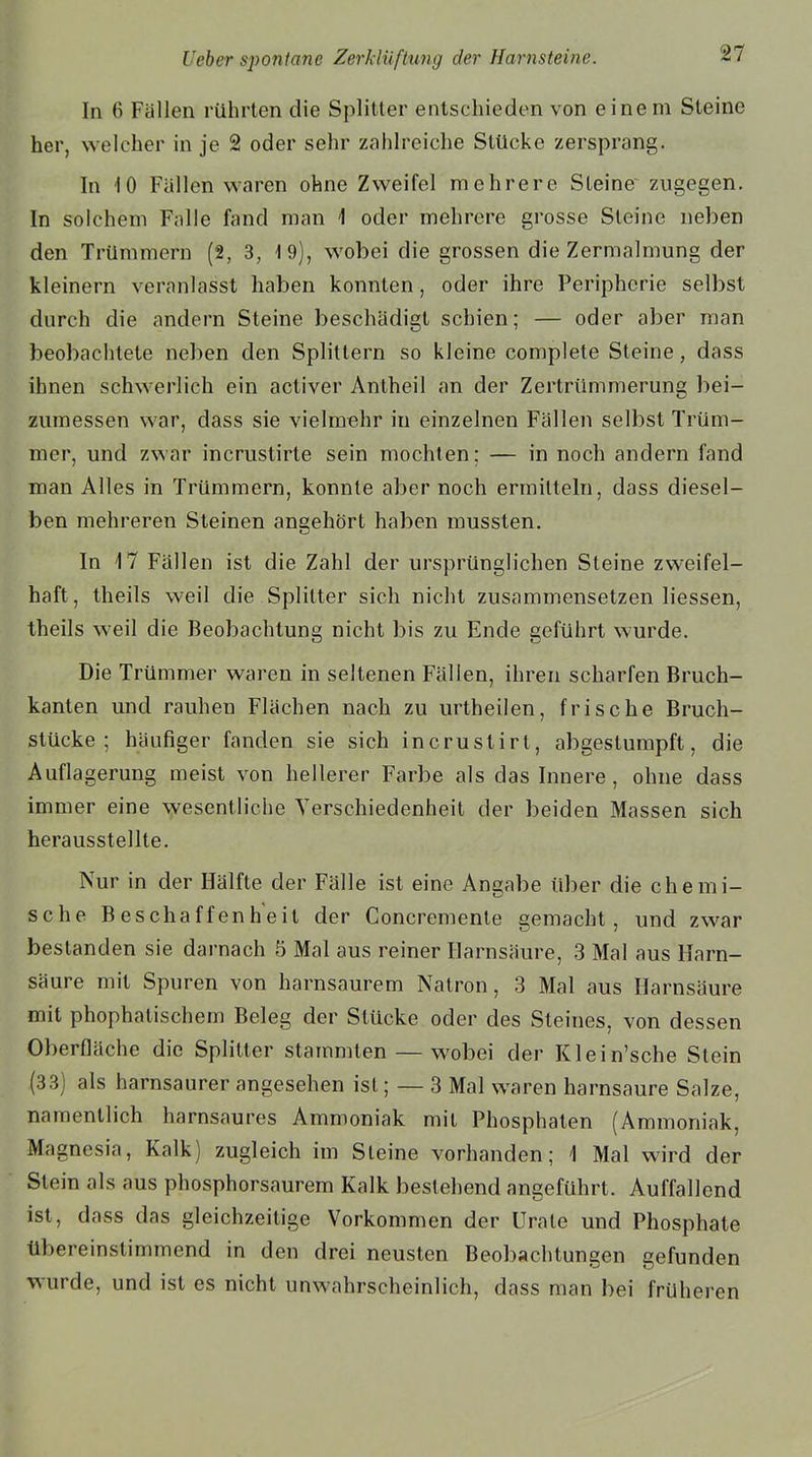 In 6 Fällen rührten die Splitter entschieden von einem Steine her, welcher in je 2 oder sehr zahlreiche Stücke zersprang. In 10 Fällen waren ohne Zweifel mehrere Steine zugegen. In solchem Falle fand man 1 oder mehrere grosse Steine neben den Trümmern (2, 3, 19), wobei die grossen die Zermalmung der kleinern veranlasst haben konnten, oder ihre Peripherie selbst durch die andern Steine beschädigt schien; — oder aber man beobachtete neben den Splittern so kleine complete Steine, dass ihnen schwerlich ein activer Anlheil an der Zertrümmerung bei- zumessen war, dass sie vielmehr in einzelnen Fällen selbst Trüm- mer, und zwar incrustirte sein mochten; — in noch andern fand man Alles in Trümmern, konnte aber noch ermitteln, dass diesel- ben mehreren Steinen angehört haben mussten. In 17 Fällen ist die Zahl der ursprünglichen Steine zweifel- haft, theils weil die Splitter sich nicht zusammensetzen Hessen, theils weil die Beobachtung nicht bis zu Ende geführt wurde. Die Trümmer waren in seltenen Fällen, ihren scharfen Bruch- kanten und rauhen Flächen nach zu urtheilen, frische Bruch- stücke ; häufiger fanden sie sich incrustirt, abgestumpft, die Auflagerung meist von hellerer Farbe als das Innere, ohne dass immer eine wesentliche Verschiedenheit der beiden Massen sich herausstellte. Nur in der Hälfte der Fälle ist eine Angabe über die chemi- sche Beschaffenheit der Concremente gemacht, und zwar bestanden sie darnach 5 Mal aus reiner Harnsäure, 3 Mal aus Harn- säure mit Spuren von harnsaurem Natron, 3 Mal aus Harnsäure mit phophatischem Beleg der Stücke oder des Steines, von dessen Oberfläche die Splitter stammten — wobei der Klein’sche Stein (33) als harnsaurer angesehen ist; — 3 Mal waren harnsaure Salze, namentlich harnsaures Ammoniak mit Phosphaten (Ammoniak. Magnesia, Kalk) zugleich im Steine vorhanden; 1 Mal wird der Stein als aus phosphorsaurem Kalk bestehend angeführt. Auffallend ist, dass das gleichzeitige Vorkommen der Urale und Phosphate übereinstimmend in den drei neusten Beobachtungen gefunden wurde, und ist es nicht unwahrscheinlich, dass man bei früheren