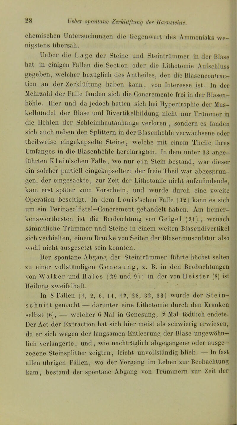 chemischen Untersuchungen die Gegenwart des Ammoniaks we- nigstens übersah. Ueber die Lage der Steine und Steintrümmer in der Blase hat in einigen Füllen die Section oder die Lithotomie Aufschluss gegeben, welcher bezüglich des Antheiles, den die Blasencon'rac- tion an der Zerklüftung haben kann, von Interesse ist. ln der Mehrzahl der Fälle fanden sich die Goncremente frei in der Blasen- höhle. Hier und da jedoch hatten sich bei Hypertrophie der Mus- kelbündel der Blase und Divertikelbildung nicht nur Trümmer in die Höhlen der Schleimhautanhänge verloren , sondern es fanden sich auch neben den Splittern in der Blasenhöhle verwachsene oder theilweise eingekapselle Steine, welche mit einem Theile ihres Umfanges in die Blasenhöhle hereinragten. Indem unter 33 ange- führten Klein’schen Falle, wo nur ein Stein bestand, war dieser ein solcher partiell eingekapselter; der freie Theil war abgesprun- gen, der eingesackte, zur Zeit der Lithotomie nicht aufzufindende, kam erst später zum Vorschein, und wurde durch eine zweite Operation beseitigt. In dem Louis’schen Falle (32) kann es sich um ein Perinaealfistel—Concrement gehandelt haben. Am bemer- kenswerthesten ist die Beobachtung von Geigel (21), wonach sämmtliche Trümmer nnd Steine in einem weiten Blasendivertikel sich verhielten, einem Drucke von Seiten der Blasenmusculatur also wohl nicht ausgesetzt sein konnten. Der spontane Abgang der Steintrümmer führte höchst selten zu einer vollständigen Genesung, z. B. in den Beobachtungen von Walker und Haies (29 und 9) ; in der von Heister (8) ist Heilung zweifelhaft. In 8 Fällen (l, 2, 6, I I, 12, 28, 32, 33) wurde der Stein- schnitt gemacht — darunter eine Lithotomie durch den Kranken selbst (6), — welcher G Mal in Genesung, 2 Mal tödtlich endete. Der Act der Extraction hat sich hier meist als schwierig erwiesen, da er sich wegen der langsamen Entleerung der Blase ungewöhn- lich verlängerte, und, wie nachträglich abgegangene oder ausge- zogene Steinsplitter zeigten, leicht unvollständig blieb. — In fast allen übrigen Fällen, wo der Vorgang im Leben zur Beobachtung kam, bestand der spontane Abgang von Trümmern zur Zeit der