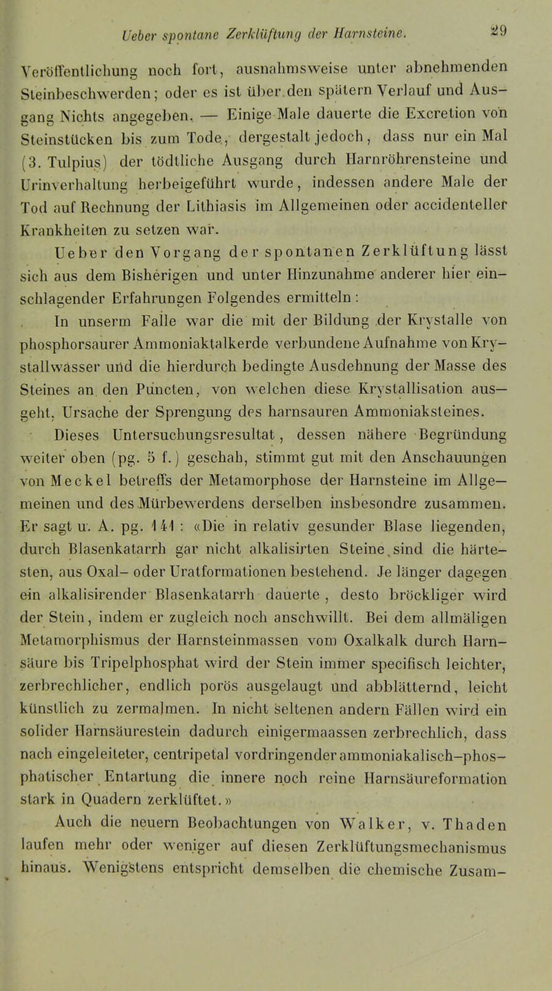 S59 Veröffentlichung noch fort, ausnahmsweise unter abnehmenden Steinbeschwerden; oder es ist über.den spätem Verlauf und Aus- gang Nichts angegeben, — Einige Male dauerte die Excrelion von Steinstücken bis zum Tode , dergestalt jedoch, dass nur ein Mal (3. Tulpius) der tödtliche Ausgang durch Harnröhrensteine und Urinverhaltung herbeigeführt wurde, indessen andere Male der Tod auf Rechnung der Lithiasis im Allgemeinen oder accidenteller Krankheiten zu setzen war. lieber den Vorgang der spontanen Zerklüftung lässt sich aus dem Bisherigen und unter Hinzunahme anderer hier ein- schlagender Erfahrungen Folgendes ermitteln: In unserm Falle war die mit der Bildung der Kryslalle von phosphorsaurer Ammoniaktalkerde verbundene Aufnahme vonKry- stallwasser und die hierdurch bedingte Ausdehnung der Masse des Steines an den Punclen, von welchen diese Krystallisation aus— geht. Ursache der Sprengung des harnsauren Ammoniaksteines. Dieses Untersuchungsresultat, dessen nähere Begründung weiter oben (pg. 5 f.) geschah, stimmt gut mit den Anschauungen von Meckel betreffs der Metamorphose der Harnsteine im Allge- meinen und des Mürbewerdens derselben insbesondre zusammen. Er sagt u. A. pg. 141 : «Die in relativ gesunder Blase liegenden, durch Blasenkatarrh gar nicht alkalisirten Steine.sind die härte- sten, aus Oxal- oder Uratformationen bestehend. Je länger dagegen ein alkalisirender Blasenkatarrh dauerte , desto bröckliger wird der Stein, indem er zugleich noch anschwillt. Bei dem allmäligen Metamorphismus der Harnsteinmassen vom Oxalkalk durch Harn- säure bis Tripelphosphat wird der Stein immer specifisch leichter, zerbrechlicher, endlich porös ausgelaugt und abblätternd, leicht künstlich zu zermalmen. In nicht seltenen andern Fällen wird ein solider Harnsäurestein dadurch einig,erraaassen zerbrechlich, dass nach eingeleiteter, centripeta! vordringenderammoniakalisch-phos- phatischer Entartung die innere noch reine Harnsäureformalion stark in Quadern zerklüftet.» Auch die neuern Beobachtungen von Walker, v. Thaden laufen mehr oder weniger auf diesen Zerklüftungsmechanismus hinaus. Wenigstens entspricht demselben die chemische Zusam-
