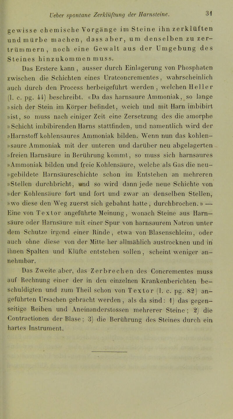 gewisse chemische Vorgänge im Steine ihn zerklüften undmürbe machen, dass aber, um denselben zu zer- trümmern, noch eine Gewalt aus der Umgebung des Steines hinzukommen muss. Das Erstere kann , ausser durch Einlagerung von Phosphaten zwischen die Schichten eines Uralconcrementes, wahrscheinlich auch durch den Process herbeigeführt werden, welchen Hel le r (1. c. pg. 44) beschreibt. «Da das harnsaure Ammoniak, so lange »sich der Stein im Körper befindet, weich und mit Harn imbibirt »ist, so muss nach einiger Zeit eine Zersetzung des die amorphe »Schicht imbibirenden Harns stattfinden, und namentlich wird der »Harnstoff kohlensaures Ammoniak bilden. Wenn nun das kohlen- »saure Ammoniak mit der unteren und darüber neu abgelagerten »freien Harnsäure in Berührung kommt, so muss sich harnsaures »Ammoniak bilden und freie Kohlensäure, welche als Gas die neu- »gebildete Harnsäureschichte schon im Entstehen an mehreren »Stellen durchbricht, und so wird dann jede neue Schichte von »der Kohlensäure fort und fort und zwar an denselben Stellen, »wo diese den Weg zuerst sich gebahnt hatte, durchbrochen.» — Eine von Texlor angeführte Meinung, wonach Steine aus Harn- säure oder Harnsäure mit einer Spur von harnsaurem Natron unter dem Schutze irgend einer Rinde, etwa von Blasenschleim, oder auch ohne diese von der Mitte her allmählich auslrocknen und in ihnen Spalten und Klüfte entstehen sollen , scheint weniger an- nehmbar. Das Zweite aber, das Zerbrechen des Concrementes muss auf Rechnung einer der in den einzelnen Krankenberichten be- schuldigten und zum Theil schon von Textor (1. c. pg. 82) an- geführten Ursachen gebracht werden, als da sind: I) das gegen- seitige Reiben und Aneinanderslossen mehrerer Steine ; 2) die Gontractionen der Blase; 3) die Berührung des Steines durch ein hartes Instrument.
