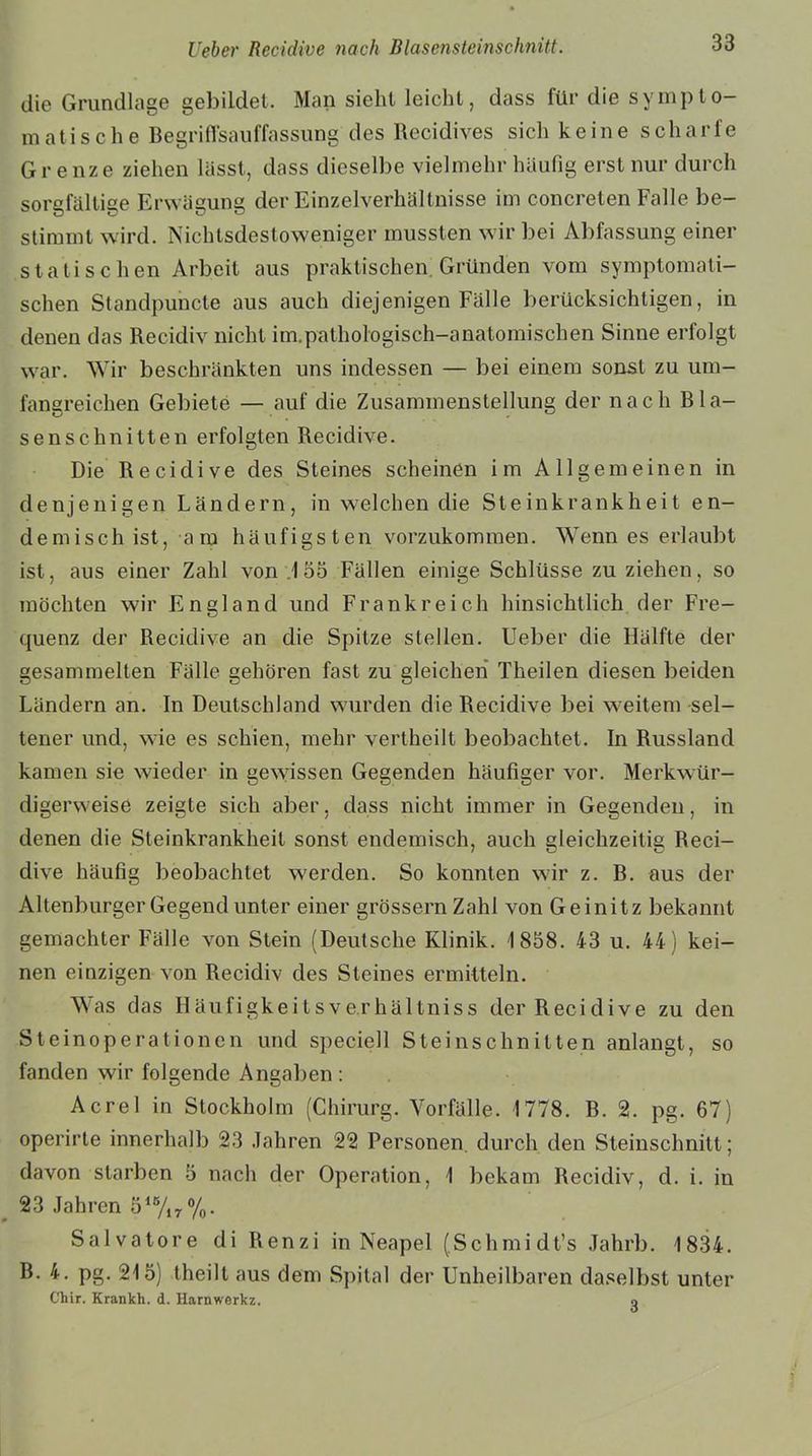 die Grundlage gebildet. Man sieht leicht, dass für die sympto- matische Begriffsauffassung des Recidives sich keine scharfe Grenze ziehen lässt, dass dieselbe vielmehr häufig erst nur durch sorgfältige Erwägung der Einzelverhältnisse im concreten Falle be- stimmt wird. Nichtsdestoweniger mussten wir bei Abfassung einer statischen Arbeit aus praktischen Gründen vom symptomati- schen Standpuncte aus auch diejenigen Fälle berücksichtigen, in denen das Recidiv nicht im.pathologisch-anatomischen Sinne erfolgt war. Wir beschränkten uns indessen — bei einem sonst zu um- fangreichen Gebiete — auf die Zusammenstellung der nach B lä- se ns chnitten erfolgten Recidive. Die Recidive des Steines scheinen im Allgemeinen in denjenigen Ländern, in welchen die Steinkrankheit en- demisch ist, -a m häufigsten vorzukommen. Wenn es erlaubt ist, aus einer Zahl von .155 Fällen einige Schlüsse zu ziehen, so möchten wir England und Frankreich hinsichtlich der Fre- quenz der Recidive an die Spitze stellen. Ueber die Hälfte der gesammelten Fälle gehören fast zu gleichen Theilen diesen beiden Ländern an. In Deutschland wurden die Recidive bei weitem sel- tener und, wie es schien, mehr vertheilt beobachtet. In Russland kamen sie wieder in gewissen Gegenden häufiger vor. Merkwür- digerweise zeigte sich aber, dass nicht immer in Gegenden, in denen die Steinkrankheit sonst endemisch, auch gleichzeitig Reci- dive häufig beobachtet werden. So konnten wir z. B. aus der Altenburger Gegend unter einer grossem Zahl von Geinitz bekannt gemachter Fälle von Stein (Deutsche Klinik. 1858. 43 u. 44) kei- nen einzigen von Recidiv des Steines ermitteln. Was das Häufigkeitsve.rhältniss der Recidive zu den Steinoperationen und speciell Steinschnitten anlangt, so fanden wir folgende Angaben : Acre! in Stockholm (Chirurg. Vorfälle. 1778. B. 2. pg. 67) operirte innerhalb 23 Jahren 22 Personen, durch den Steinschnitt; davon starben 5 nach der Operation, 1 bekam Recidiv, d. i. in 23 Jahren 515/17%. Salvatore di Renzi in Neapel (Schmidt’s Jahrb. 1834. B. 4. pg. 215) theilt aus dem Spital der Unheilbaren daselbst unter Chir. Krankh. d. Harnwerkz. o