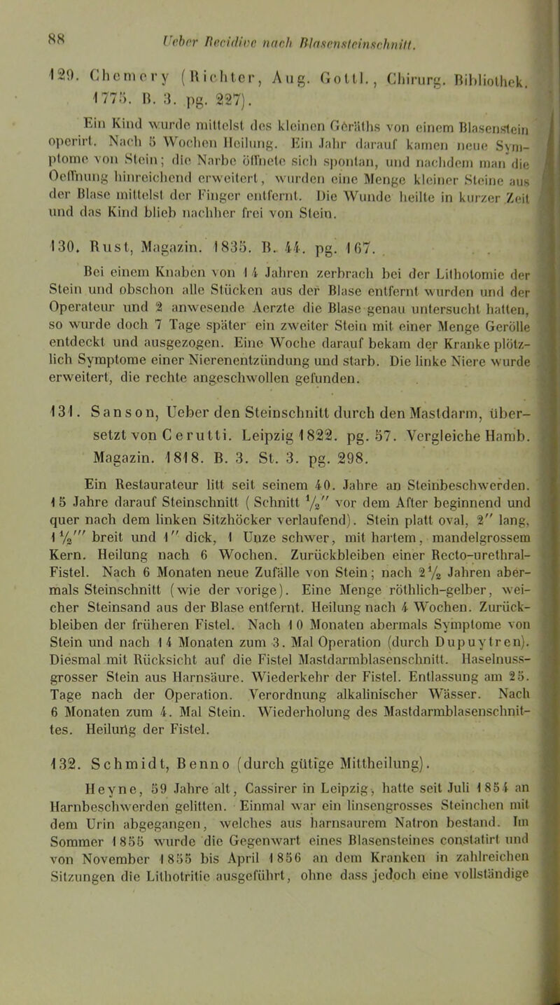129. Chemery (Richter, Aug. Goltl., Chirurg. Bibliothek. 1775. B. 3. pg. 227). Ein Kind wurde mittelst des kleinen Göräths von einem Blasenstein opcrirt. Nach 5 Wochen Heilung. Ein Jahr darauf kamen neue Sym- ptome von Stein; die Narbe Öflhetc sich spontan, und nachdem man die OelTnung hinreichend erweitert, wurden eine Menge kleiner Steine aus der Blase mittelst der Finger entfernt. Die Wunde heilte in kurzer Zeit und das Kind blieb nachher frei von Stein. 130. Rust, Magazin. 1835. R. 44. pg. 167. Bei einem Knaben von I 4 Jahren zerbrach bei der Lithotomie der Stein und obschon alle Stücken aus der Blase entfernt wurden und der Operateur und 2 anwesende Aerzte die Blase genau untersucht hatten, so wurde doch 7 Tage später ein zweiter Stein mit einer Menge Gerolle entdeckt und ausgezogen. Eine Woche darauf bekam der Kranke plötz- lich Symptome einer Nierenentzündung und starb. Die linke Niere wurde erweitert, die rechte angeschwollen gefunden. 131. S a n s o n, lieber den Steinschnitt durch den Mastdarm, über- setzt von C e rutti. Leipzig 1822. pg. 57. Vergleiche Hamb. Magazin. 1818. B. 3. St. 3. pg. 298. Ein Restaurateur litt seit seinem 40. Jahre an Steinbeschwerden. 1 5 Jahre darauf Steinschnitt ( Schnitt i/2 vor dem After beginnend und quer nach dem linken Sitzhöcker verlaufend). Stein platt oval, 2” lang, t breit und I dick, I Unze schwer, mit hartem, mandelgrossem Kern. Heilung nach 6 Wochen. Zurückbleiben einer Recto-urethral- Fistel. Nach 6 Monaten neue Zufälle von Stein; nach 2% Jahren aber- mals Steinschnitt (wie der vorige). Eine Menge röthlich-gelber, wei- cher Steinsand aus der Blase entfernt. Heilung nach 4 Wochen. Zurück- bleiben der früheren Fistel. Nach I 0 Monaten abermals Symptome von Stein und nach 14 Monaten zum 3. Mal Operation (durch Dupuytren). Diesmal mit Rücksicht auf die Fistel Mastdarmblasenschnitt. Haselnuss- grosser Stein aus Harnsäure. Wiederkehr der Fistel. Entlassung am 2 5. Tage nach der Operation. Verordnung alkalinischer Wässer. Nach 6 Monaten zum 4. Mal Stein. Wiederholung des Mastdarmblasenschnit- tes. Heilurtg der Fistel. 132. Schmidt, Benno (durch gütige Mittheilung). Heyne, 59 Jahre alt, Cassirer in Leipzig, hatte seit Juli 1854 an Harnbeschwerden gelitten. Einmal war ein linsengrosses Steinchen mit dem Urin abgegangen, welches aus harnsaurem Natron bestand. Im Sommer 1855 wurde die Gegenwart eines Blasensteines constatirt und von November 1855 bis April 1856 an dem Kranken in zahlreichen Sitzungen die Lithotritie ausgeführt, ohne dass jedoch eine vollständige