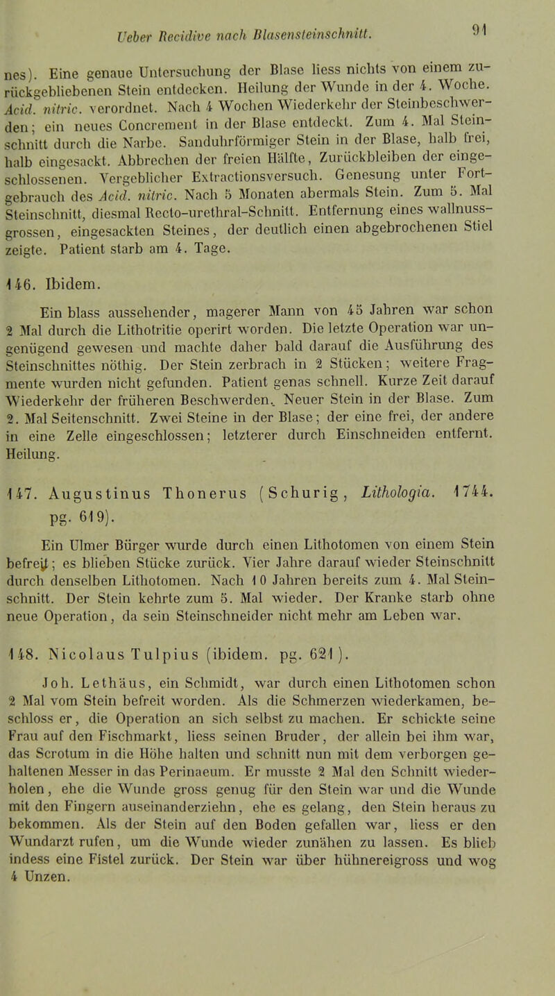 nes). Eine genaue Untersuchung der Blase liess nichts von einem zu- rückgebliebenen Stein entdecken. Heilung der Wunde in der 4. Woche. Add. nitric. verordnet. Nach 4 Wochen Wiederkehr der Steinbeschwer- den; ein neues Concremenl in der Blase entdeckt. Zum 4. Mal Stein- schnitt durch die Narbe. Sanduhrförmiger Stein in der Blase, halb frei, halb eingesackt. Abbrechen der freien Hälfte, Zurückbleiben der einge- schlossenen. Vergeblicher Extractionsversuch. Genesung unter I ort- gebrauch des Adel, nitric. Nach 8 Monaten abermals Stein. Zum 5. Mal Steinschnitt, diesmal Rcclo-urethral-Schnitt. Entfernung eines wallnuss- grossen, eingesackten Steines, der deutlich einen abgebrochenen Stiel zeigte. Patient starb am 4. Tage. 146. Ibidem. Ein blass aussehender, magerer Mann von 45 Jahren war schon 2 Mal durch die Lithotritie operirt worden. Die letzte Operation war un- genügend gewesen und machte daher bald darauf die Ausführung des Steinschnittes nÖthig. Der Stein zerbrach in 2 Stücken; weitere Frag- mente wurden nicht gefunden. Patient genas schnell. Kurze Zeit darauf Wiederkehr der früheren Beschwerden.. Neuer Stein in der Blase. Zum 2. Mal Seitenschnitt. Zwei Steine in der Blase; der eine frei, der andere in eine Zelle eingeschlossen; letzterer durch Einschneiden entfernt. Heilung. 147. Augustinus Thonerus (Schurig, Lithologia. 1 744. PS- 619)- Ein Ulmer Bürger wurde durch einen Lithotomen von einem Stein befrei!; es blieben Stücke zurück. Vier Jahre darauf wieder Steinschnitt durch denselben Lithotomen. Nach 10 Jahren bereits zum 4. Mal Stein- schnitt. Der Stein kehrte zum 5. Mal wieder. Der Kranke starb ohne neue Operation, da sein Steinschneider nicht mehr am Leben war. 148. Nicolaus Tulpius (ibidem, pg. 621). Job. Lethäus, ein Schmidt, war durch einen Lithotomen schon 2 Mal vom Stein befreit worden. Als die Schmerzen wiederkamen, be- schloss er, die Operation an sich selbst zu machen. Er schickte seine Frau auf den Fischmarkt, liess seinen Bruder, der allein bei ihm war, das Scrotum in die Höhe halten und schnitt nun mit dem verborgen ge- haltenen Messer in das Perinaeum. Er musste 2 Mal den Schnitt wieder- holen , ehe die Wunde gross genug für den Stein war und die Wunde mit den Fingern auseinanderziehn, ehe es gelang, den Stein heraus zu bekommen. Als der Stein auf den Boden gefallen war, liess er den Wundarzt rufen, um die Wunde wieder zunähen zu lassen. Es blieb indess eine Fistel zurück. Der Stein war über hühnereigross und wog 4 Unzen.