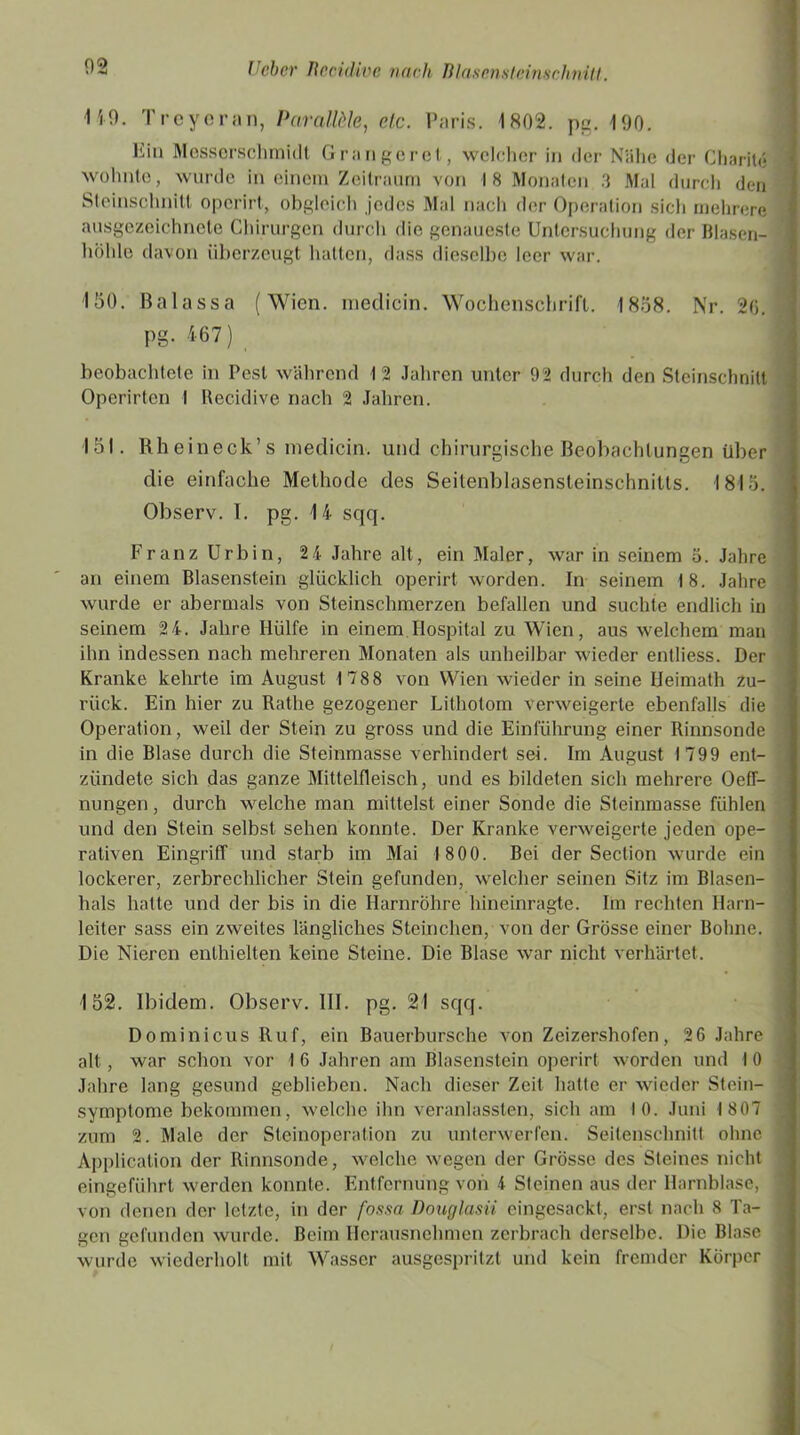 H9. Treyeran, Parallele, etc. Paris. 1802. pg. 190. Kin Messorschmidt Grangerct, welcher in der Nähe der Charite wohnte, wurde in einem Zeitraum von 18 Monaten 3 Mal durch den Steinschnitt operirt, obgleich jedes Mal nach der Operation sich mehrere ausgezeichnete Chirurgen durch die genaueste Untersuchung der Blasen- höhle davon überzeugt hatten, dass dieselbe leer war. 150. Balassa (Wien, mediein. Wochenschrift. 1858. Nr. 20. pg. 467) beobachtete in Pest während 12 Jahren unter 92 durch den Steinschnitt Operirten I Recidive nach 2 Jahren. 151. Rheineck’s mediein. und chirurgische Beobachtungen über die einfache Methode des Seitenblasensteinschnitls. 1815. Observ. I. pg. 14 sqq. Franz Urbin, 2 4 Jahre alt, ein Maler, war in seinem 5. Jahre an einem Blasenstein glücklich operirt worden. In seinem 18. Jahre wurde er abermals von Steinschmerzen befallen und suchte endlich in seinem 2 4. Jahre Hülfe in einem Hospital zu Wien, aus welchem man ihn indessen nach mehreren Monaten als unheilbar wieder entliess. Der Kranke kehrte im August 1788 von Wien wieder in seine Heimath Zu- rück. Ein hier zu Rathe gezogener Lithotom verweigerte ebenfalls die Operation, weil der Stein zu gross und die Einführung einer Rinnsonde in die Blase durch die Steinmasse verhindert sei. Im August 1799 ent- zündete sich das ganze Mittelfleisch, und es bildeten sich mehrere Oeff- nungen, durch welche man mittelst einer Sonde die Steinmasse fühlen und den Stein selbst sehen konnte. Der Kranke verweigerte jeden ope- rativen Eingriff und starb im Mai 18 00. Bei der Section wurde ein lockerer, zerbrechlicher Stein gefunden, welcher seinen Sitz im Blasen- hals hatte und der bis in die Harnröhre hineinragte. Im rechten Harn- leiter sass ein zweites längliches Sternchen, von der Grösse einer Bohne. Die Nieren enthielten keine Steine. Die Blase war nicht verhärtet. 152. Ibidem. Observ. III. pg. 21 sqq. Dominicus Ruf, ein Bauerbursche von Zeizershofen, 26 Jahre alt , war schon vor 1 6 Jahren am Blasenstein operirt worden und I 0 Jahre lang gesund geblieben. Nach dieser Zeit hatte er wieder Stein- symptome bekommen, welche ihn veranlassten, sich am 10. Juni 1807 zum 2. Male der Steinoperation zu unterwerfen. Seitenschnitt ohne Application der Rinnsonde, welche wegen der Grösse des Steines nicht eingeführt werden konnte. Entfernung von 4 Steinen aus der Harnblase, von denen der letzte, in der fossa Douglasii eingesackt, erst nach 8 Ta- gen gefunden wurde. Beim Herausnehmen zerbrach derselbe. Die Blase wurde wiederholt mit Wasser ausgespritzt und kein fremder Körper