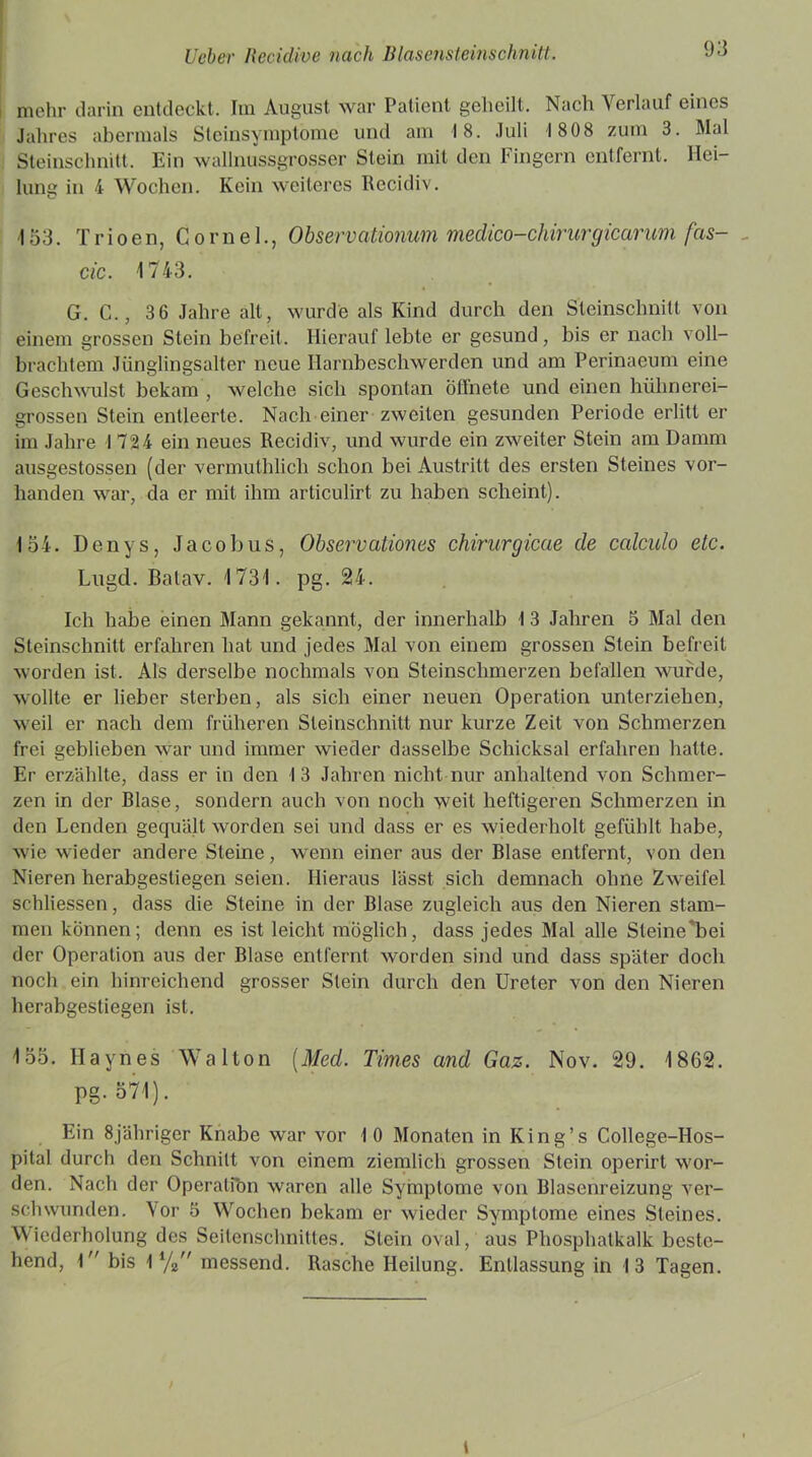 mehr darin entdeckt. Im August war Patient geheilt. Nach Verlauf eines Jahres abermals Steinsymptome und am 18. Juli 18 08 zum 3. Mal Steinschnitt. Ein wallnussgrosser Stein mit den Fingern entfernt. Hei- lung in 4 Wochen. Kein weiteres Recidiv. 153. Trioen, Gornel., Observatiomm medico-chirurgicarum fas- cic. 1743. G. C., 3 6 Jahre alt, wurde als Kind durch den Steinschnilt von einem grossen Stein befreit. Hierauf lebte er gesund, bis er nach voll- brachtem Jünglingsalter neue Harnbeschwerden und am Perinaeum eine Geschwulst bekam , welche sich spontan öffnete und einen hühnerei- grossen Stein entleerte. Nach einer zweiten gesunden Periode erlitt er im Jahre 1724 ein neues Recidiv, und wurde ein zweiter Stein am Damm ausgestossen (der vermuthlieh schon bei Austritt des ersten Steines vor- handen war, da er mit ihm articulirt zu haben scheint). 154. Denys, Jacobus, Observationes chirurgicae de ccdculo etc. Lugd. Balav. 1731. pg. 24. Ich habe einen Mann gekannt, der innerhalb 1 3 Jahren 5 Mal den Steinschnitt erfahren hat und jedes Mal von einem grossen Stein befreit worden ist. Als derselbe nochmals von Steinschmerzen befallen wurde, w:ollte er lieber sterben, als sich einer neuen Operation unterziehen, weil er nach dem früheren Sleinschnitt nur kurze Zeit von Schmerzen frei geblieben wrar und immer wieder dasselbe Schicksal erfahren hatte. Er erzählte, dass er in den 13 Jahren nicht nur anhaltend von Schmer- zen in der Blase, sondern auch von noch weit heftigeren Schmerzen in den Lenden gequält worden sei und dass er es wiederholt gefühlt habe, wie wieder andere Steine, wenn einer aus der Blase entfernt, von den Nieren herabgestiegen seien. Hieraus lässt sich demnach ohne Zw-eifel schliessen, dass die Steine in der Blase zugleich aus den Nieren stam- men können; denn es ist leicht möglich, dass jedes Mal alle Sleine'bei der Operation aus der Blase entfernt worden sind und dass später doch noch ein hinreichend grosser Stein durch den Ureter von den Nieren herabgesliegen ist. 155. llaynes Walton (Med. Times and Gaz. Nov. 29. 1862. PS- 571). Ein 8jähriger Knabe war vor 10 Monaten in King’s College-Hos- pital durch den Schnitt von einem ziemlich grossen Stein operirt wer- den. Nach der Operatfon waren alle Symptome von Blasenreizung ver- schwunden. Vor 5 Wochen bekam er wieder Symptome eines Steines. Wiederholung des Seitenschnittes. Stein oval, aus Phosphatkalk beste- hend, \ bis 1 % messend. Rasche Heilung. Entlassung in 13 Tagen. i