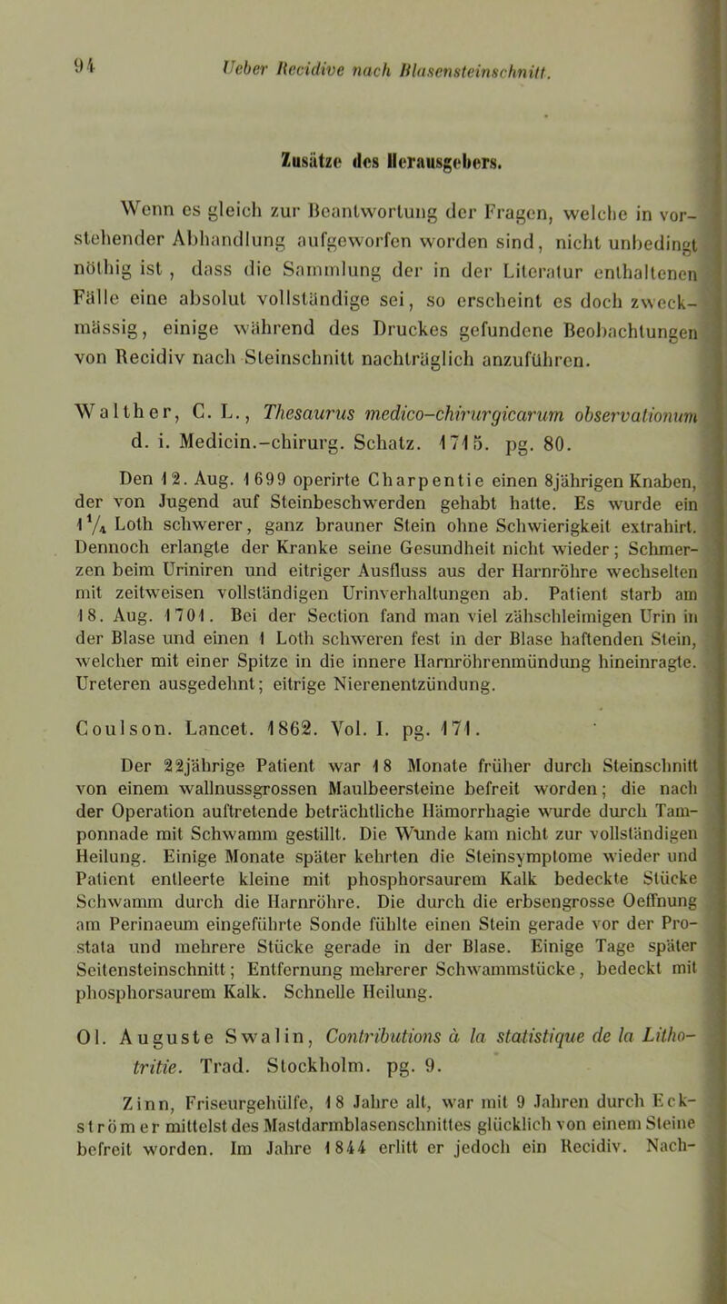 Zusätze dos Herausgebers. Wenn es gleich zur Beantwortung der Fragen, welche in vor- stehender Abhandlung aufgeworfen worden sind, nicht unbedingt nölhig ist , dass die Sammlung der in der Literatur enthaltenen Fälle eine absolut vollständige sei, so erscheint es doch zweck- mässig, einige während des Druckes gefundene Beobachtungen von Recidiv nach Steinschnitt nachträglich anzuführen. Walther, C. L., Thesaurus medico-öhirurgicarum observationum d. i. Medicin.-Chirurg. Schatz. 1715. pg. 80. Den 12. Aug. 1699 operirte Charpentie einen 8jährigen Knaben, der von Jugend auf Steinbeschwerden gehabt hatte. Es wurde ein 1 % Loth schwerer, ganz brauner Stein ohne Schwierigkeit extrahirt. Dennoch erlangte der Kranke seine Gesundheit nicht wieder; Schmer- zen beim Uriniren und eitriger Ausfluss aus der Harnröhre wechselten mit zeitweisen vollständigen Urinverhaltungen ab. Patient starb am 18. Aug. 1701. Bei der Section fand man viel zähschleimigen Urin in der Blase und einen 1 Lolli schweren fest in der Blase haftenden Stein, welcher mit einer Spitze in die innere Ilarnrohrenmiindung hineinragte. Ureteren ausgedehnt; eitrige Nierenentzündung. Coulson. Lancet. 1862. Vol. I. pg. 171. Der 22jährige Patient war 18 Monate früher durch Steinschnitt von einem wallnussgrossen Maulbeersteine befreit worden; die nach der Operation auftretende beträchtliche Hämorrhagie wurde durch Tam- ponnade mit Schwamm gestillt. Die Wunde kam nicht zur vollständigen Heilung. Einige Monate später kehrten die Steinsymptome wieder und Patient entleerte kleine mit phosphorsaurem Kalk bedeckte Stücke Schwamm durch die Harnröhre. Die durch die erbsengrosse Oelfnung am Perinaeum eingeführte Sonde fühlte einen Stein gerade vor der Pro- stata und mehrere Stücke gerade in der Blase. Einige Tage später Seitensteinschnitt; Entfernung mehrerer Schwammstücke, bedeckt mit phosphorsaurem Kalk. Schnelle Heilung. Ol. Auguste Swalin, Contributions ä la statistique de la Litho- tritie. Trad. Stockholm, pg. 9. Zinn, Friseurgehülfe, 18 Jahre alt, war mit 9 Jahren durch Eck- st r öm er mittelst des Mastdarmblasenschnittes glücklich von einem Steine befreit worden. Im Jahre 1 844 erlitt er jedoch ein Recidiv. Nach-
