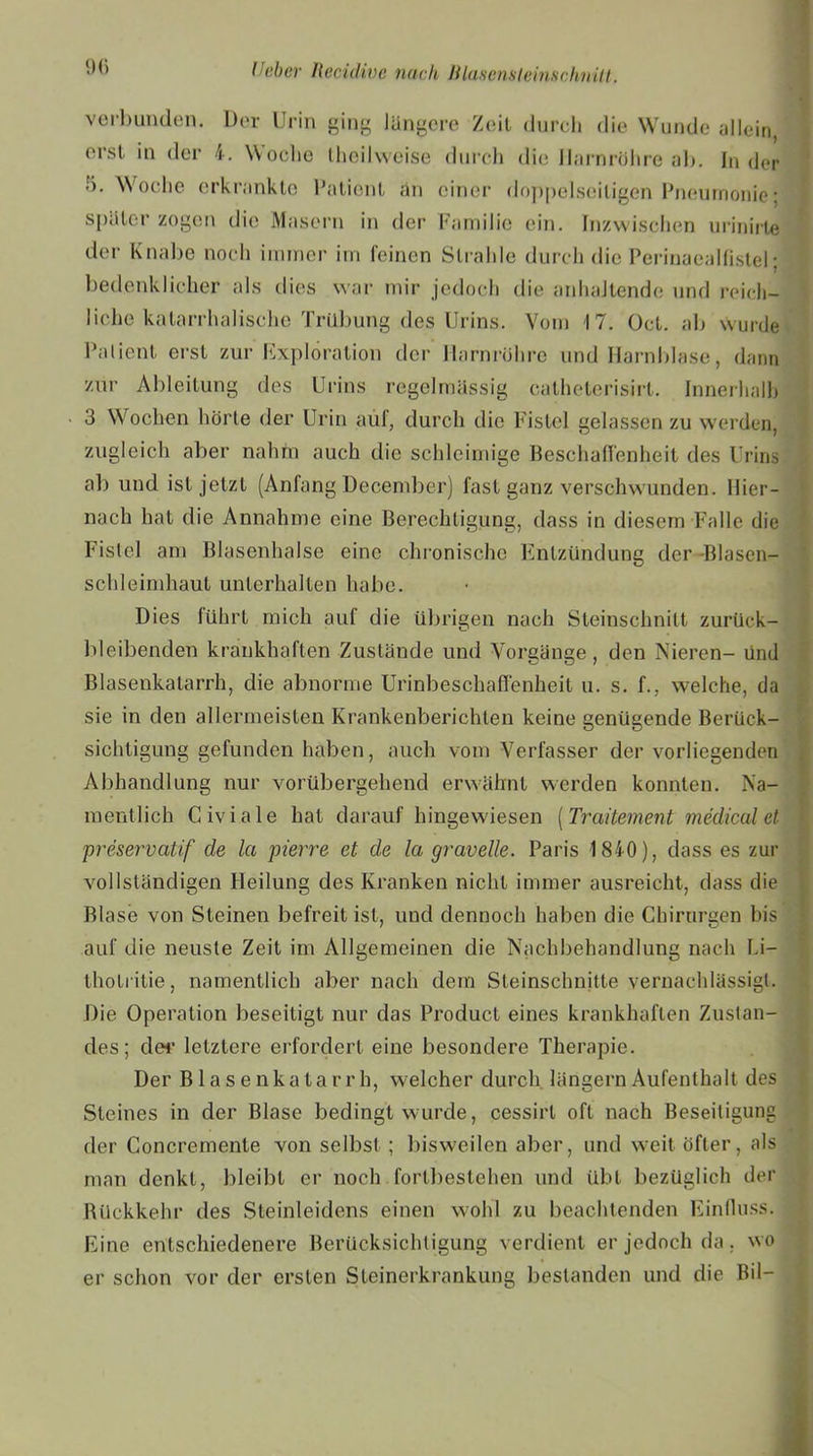 % verbunden. Der Urin ging längere Zeit durch die Wunde allein, erst in der 4. Woche theilweise durch die Harnröhre ab. In der 5. Woche erkrankte Patient an einer doppelseitigen Pneumonie: später zogen die Masern in der Familie ein. Inzwischen urinirte der Knabe noch immer im feinen Strahle durch die Perinaealfistel; bedenklicher als dies war mir jedoch die anhaltende und reich- liche katarrhalische Trübung des Urins. Vom 17. üct. ab wurde Patient erst zur Exploration der Harnröhre und Harnblase, dann zur Ableitung des Urins regelmässig catheterisirt. Innerhalb 3 Wochen hörte der Urin auf, durch die Fistel gelassen zu werden, zugleich aber nahm auch die schleimige Beschaffenheit des Urins ab und ist jetzt (Anfang December) fast ganz verschwunden. Hier- nach hat die Annahme eine Berechtigung, dass in diesem Falle die Fistel am Blasenhalse eine chronische Entzündung der -Blasen- schleimhaut unterhalten habe. Dies führt mich auf die übrigen nach Steinschnitt zurück- bleibenden krankhaften Zustände und Vorgänge, den Nieren- und Blasenkatarrh, die abnorme Urinbeschaffenheit u. s. f., welche, da sie in den allermeisten Krankenberichten keine genügende Berück- sichtigung gefunden haben, auch vom Verfasser der vorliegenden Abhandlung nur vorübergehend erwähnt werden konnten. Na- mentlich Civiale hat darauf hingewiesen [Traitement medical et preservatif de la pierre et de la gravelle. Paris 1840), dass es zur vollständigen Heilung des Kranken nicht immer ausreicht, dass die Blase von Steinen befreit ist, und dennoch haben die Chirurgen bis auf die neuste Zeit im Allgemeinen die Nachbehandlung nach bi- thotritie, namentlich aber nach dem Steinschnitte vernachlässigt. Die Operation beseitigt nur das Product eines krankhaften Zustan- des; der letztere erfordert eine besondere Therapie. Der Blasenkatarrh, welcher durch langem Aufenthalt des Steines in der Blase bedingt wurde, cessirl oft nach Beseitigung der Concremente von selbst ; bisweilen aber, und weit öfter, als man denkt, bleibt er noch fortbestehen und übt bezüglich der Rückkehr des Steinleidens einen wohl zu beachtenden Einfluss. Eine entschiedenere Berücksichtigung verdient er jedoch da, wo er schon vor der ersten Sleinerkrankung bestanden und die Bil-