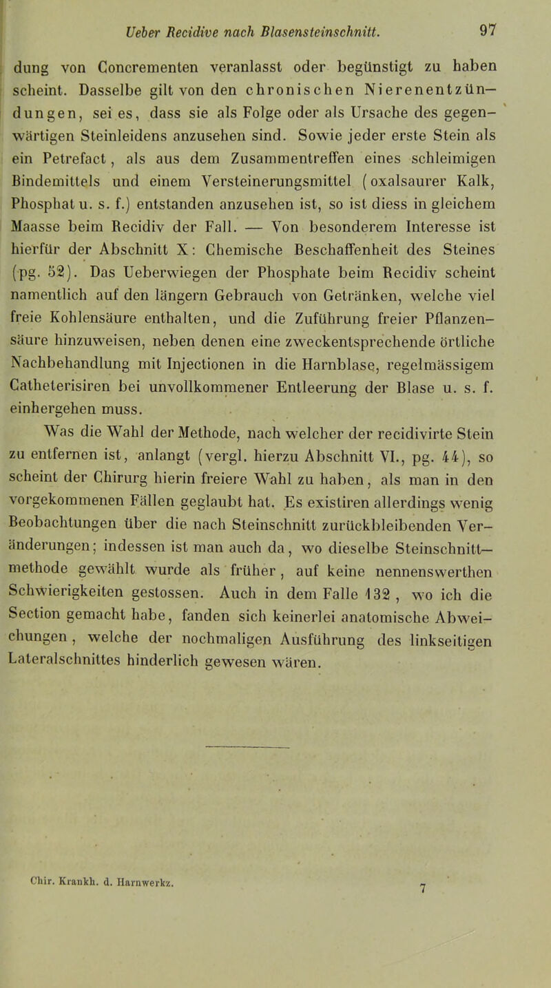 düng von Concreinenten veranlasst oder begünstigt zu haben scheint. Dasselbe gilt von den chronischen Nierenentzün- dungen, sei es, dass sie als Folge oder als Ursache des gegen- wärtigen Steinleidens anzusehen sind. Sowie jeder erste Stein als ein Petrefact, als aus dein Zusammentreffen eines schleimigen Bindemittels und einem Versleinerungsmitlel (oxalsaurer Kalk, Phosphat u. s. f.) entstanden anzusehen ist, so ist diess in gleichem Maasse beim Recidiv der Fall. — Von besonderem Interesse ist hierfür der Abschnitt X: Chemische Beschaffenheit des Steines (pg. 52). Das Ueberwiegen der Phosphate beim Recidiv scheint namentlich auf den langem Gebrauch von Getränken, welche viel freie Kohlensäure enthalten, und die Zuführung freier Pflanzen- säure hinzuw'eisen, neben denen eine zweckentsprechende örtliche Nachbehandlung mit Injectionen in die Harnblase, regelmässigem Catheterisiren bei unvollkommener Entleerung der Blase u. s. f. einhergehen muss. Was die Wahl der Methode, nach welcher der recidivirte Stein zu entfernen ist, anlangt (vergl. hierzu Abschnitt VI., pg. 44), so scheint der Chirurg hierin freiere Wahl zu haben, als man in den vorgekommenen Fällen geglaubt hat. Es existiren allerdings w7enig Beobachtungen über die nach Steinschnitt zurückbleibenden Ver- änderungen ; indessen ist man auch da, wo dieselbe Steinschnitt— methode gewählt wurde als früher , auf keine nennenswerten Schwierigkeiten geslossen. Auch in dem Falle 132, wo ich die Section gemacht habe, fanden sich keinerlei anatomische Abwei- chungen , welche der nochmaligen Ausführung des linkseitigen Lateralschnittes hinderlich gewesen wären. Cliir. Krankh. d. Harnwerkz. 7