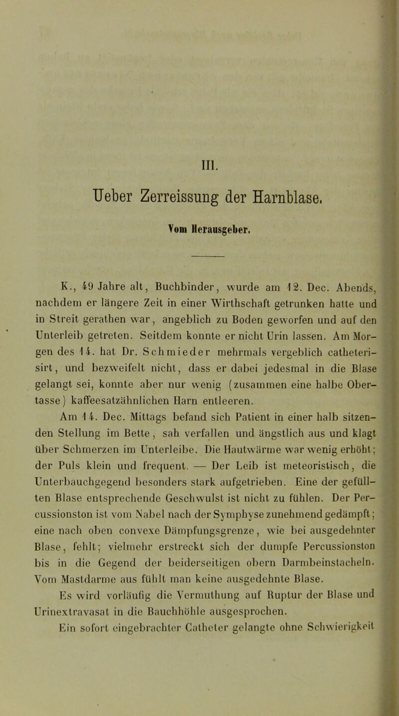 III. Ueber Zerreissung der Harnblase, Von» Herausgeber. K., 49 Jahre alt, Buchbinder, wurde am 12. Dec. Abends, nachdem er längere Zeit in einer Wirtschaft getrunken halte und in Streit gerathen war, angeblich zu Boden geworfen und auf den Unterleib getreten. Seitdem konnte er nicht Urin lassen. Am Mor- gen des 14. hat Dr. Schmie der mehrmals vergeblich catheteri- sirt, und bezweifelt nicht, dass er dabei jedesmal in die Blase gelangt sei, konnte aber nur wenig (zusammen eine halbe Ober- tasse) kaffeesatzähnlichen Harn entleeren. Am 1 4. Dec. Mittags befand sich Patient in einer halb sitzen- den Stellung im Bette, sah verfallen und ängstlich aus und klagt über Schmerzen im Unterleibe. Die Hautwärme war wenig erhöht; der Puls klein und frequent. — Der Leib ist meteoristisch, die Unterbauchgegend besonders stark aufgetrieben. Eine der gefüll- ten Blase entsprechende Geschwulst ist nicht zu fühlen. Der Per- cussionston ist vom Nabel nach der Symphyse zunehmend gedämpft; eine nach oben convexe Dämpfungsgrenze, wie bei ausgedehnter Blase, fehlt; vielmehr erstreckt sich der dumpfe Percussionston bis in die Gegend der beiderseitigen obern Darmbeinstacheln. Vom Mastdarme aus fühlt man keine ausgedehnte Blase. Es wird vorläufig die Vermuthung auf Ruptur der Blase und Urinextravasat in die Bauchhöhle ausgesprochen. Ein sofort eingebrachter Catheter gelangte ohne Schwierigkeit