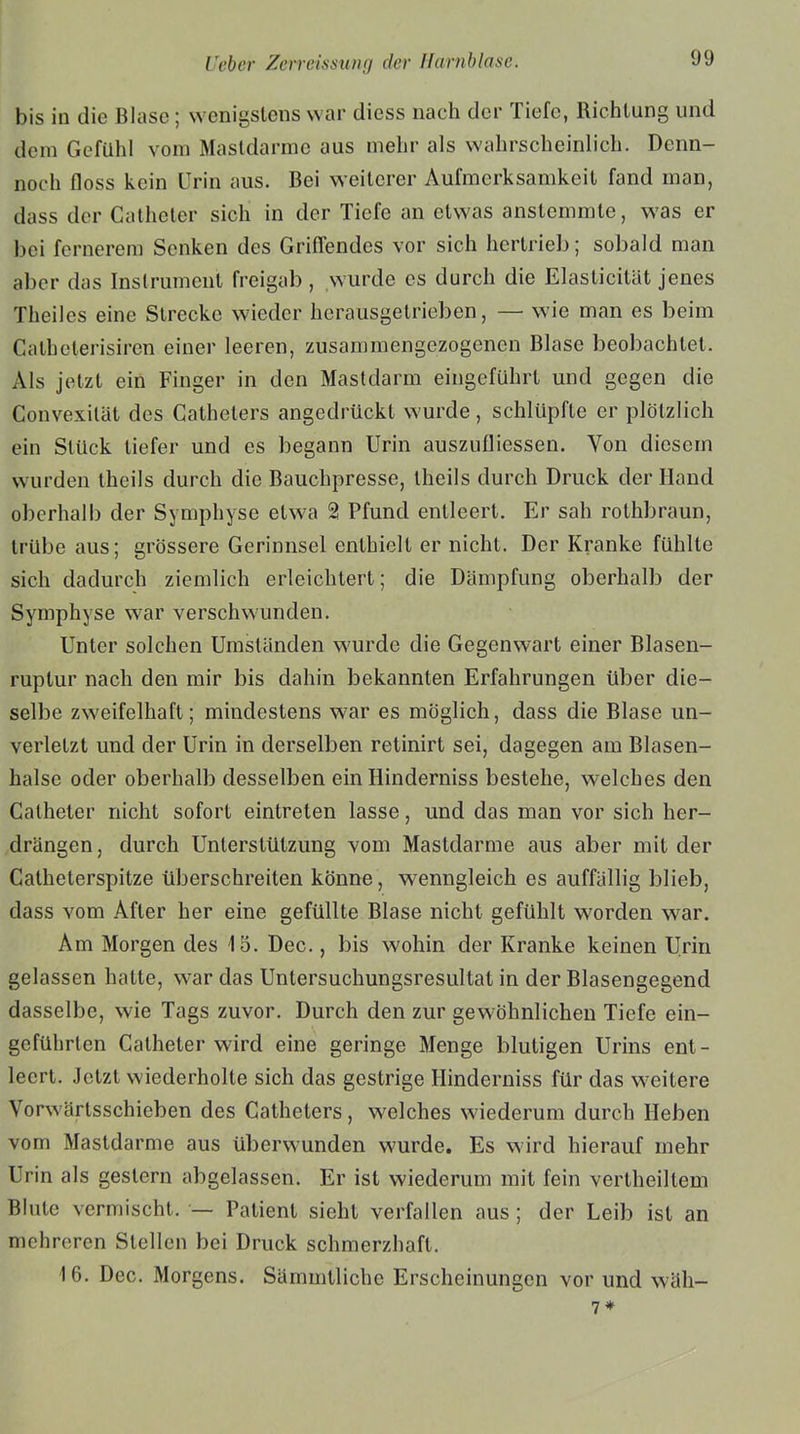 bis in die Blase; wenigstens war diess nach der Tiefe, Richtung und dem Gefühl vom Masldarme aus mehr als wahrscheinlich. Dcnn- noch floss kein Urin aus. Bei weiterer Aufmerksamkeit fand man, dass der Catheter sich in der Tiefe an etwas anstemmte, was er bei fernerem Senken des Griffendes vor sich hertrieb; sobald man aber das Instrument freigab , wurde es durch die Elasticität jenes Theiles eine Strecke wieder herausgetrieben, — wie man es beim Catbclerisiren einer leeren, zusammengezogenen Blase beobachtet. Als jetzt ein Finger in den Mastdarm eingeführt und gegen die Convexität des Cathelers angedrückt wurde, schlüpfte er plötzlich ein Stück tiefer und es begann Urin auszufliessen. Von diesem wurden theils durch die Bauchpresse, theils durch Druck der Hand oberhalb der Symphyse etwa 2 Pfund entleert. Er sah rothbraun, trübe aus; grössere Gerinnsel enthielt er nicht. Der Kranke fühlte sich dadurch ziemlich erleichtert; die Dämpfung oberhalb der Symphyse war verschwunden. Unter solchen Umständen wurde die Gegenwart einer Blasen- ruptur nach den mir bis dahin bekannten Erfahrungen über die- selbe zweifelhaft; mindestens war es möglich, dass die Blase un- verletzt und der Urin in derselben retinirt sei, dagegen am Blasen- halse oder oberhalb desselben ein Hinderniss bestehe, welches den Catheter nicht sofort eintreten lasse, und das man vor sich her- drängen, durch Unterstützung vom Mastdarme aus aber mit der Catheterspitze überschreiten könne, wenngleich es auffällig blieb, dass vom After her eine gefüllte Blase nicht gefühlt worden war. Am Morgen des 15. Dec., bis wohin der Kranke keinen Urin gelassen hatte, war das Untersuchungsresultat in der Blasengegend dasselbe, wie Tags zuvor. Durch den zur gewöhnlichen Tiefe ein- gcführlen Catheter wird eine geringe Menge blutigen Urins ent- leert. Jetzt wiederholte sich das gestrige Hinderniss für das weitere Vorwärtsschieben des Catheters, welches wiederum durch Heben vom Mastdarme aus überwunden wurde. Es wird hierauf mehr Urin als gestern abgelassen. Er ist wiederum mit fein vertheiltem Blute vermischt. — Patient sieht verfallen aus ; der Leib ist an mehreren Stellen bei Druck schmerzhaft. 16. Dec. Morgens. Sämmtliche Erscheinungen vor und wäh- 7*