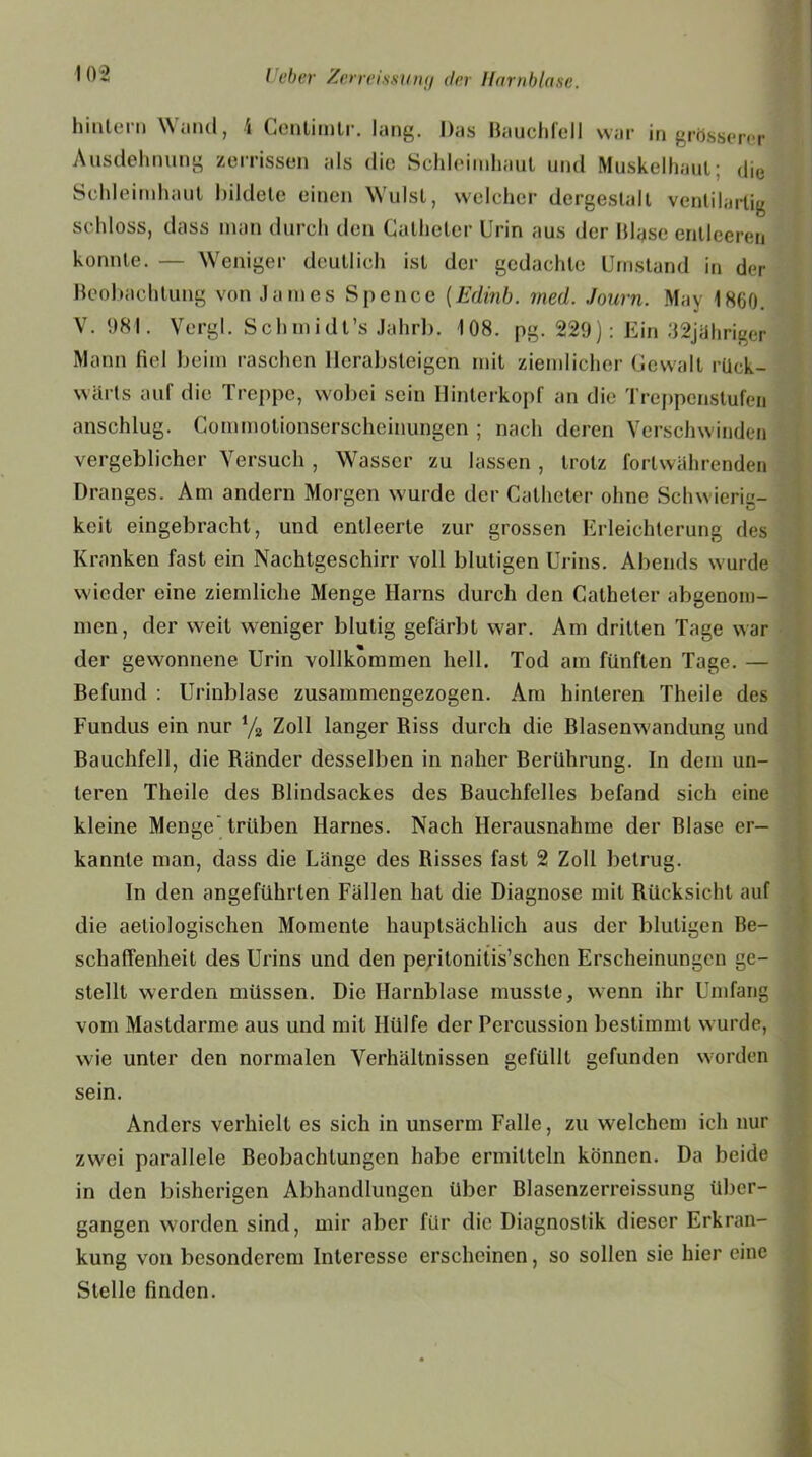 hinlcin \\ and, i Gontimtr. lang. Das Bauchfell war in grösserer Ausdehnung zerrissen als die Schleimhaut und Muskelhaut; die Schleimhaut bildete einen Wulst, welcher dergestalt ventilartig schloss, dass man durch den Calheter Urin aus der Blase entleeren konnte. — Weniger deutlich ist der gedachte Umstand in der Beobachtung von James Spence (Edinb. med. Journ. May 1860. V. 981. Vergl. Schmidt’s Jahrb. 108. pg. 229): Ein 32jähriger Mann fiel beim raschen Ilerabsteigen mit ziemlicher Gewalt rück- wärts auf die Treppe, wobei sein Hinterkopf an die Treppenstufen anschlug. Commotionserscheinungen ; nach deren Verschwinden vergeblicher Versuch , Wasser zu lassen , trotz fortwährenden Dranges. Am andern Morgen wurde der Catheter ohne Schwierig- keit eingebracht, und entleerte zur grossen Erleichterung des Kranken fast ein Nachtgeschirr voll blutigen Urins. Abends wurde wieder eine ziemliche Menge Harns durch den Catheter abgenom- men, der weit weniger blutig gefärbt war. Am dritten Tage war der gewonnene Urin vollkommen hell. Tod am fünften Tage. — Befund : Urinblase zusammengezogen. Am hinteren Theile des Fundus ein nur % Zoll langer Riss durch die Blasenwandung und Bauchfell, die Ränder desselben in naher Berührung. In dem un- teren Theile des Blindsackes des Bauchfelles befand sich eine kleine Menge trüben Harnes. Nach Herausnahme der Blase er- kannte man, dass die Länge des Bisses fast 2 Zoll betrug. In den angeführten Fällen hat die Diagnose mit Rücksicht auf die aetiologischen Momente hauptsächlich aus der blutigen Be- schaffenheit des Urins und den peritonitis’schcn Erscheinungen ge- stellt werden müssen. Die Harnblase musste, wenn ihr Umfang vom Mastdarme aus und mit Hülfe der Percussion bestimmt wurde, wie unter den normalen Verhältnissen gefüllt gefunden worden sein. Anders verhielt es sich in unserm Falle, zu welchem ich nur zwei parallele Beobachtungen habe ermitteln können. Da beide in den bisherigen Abhandlungen über Blasenzerreissung über- gangen worden sind, mir aber für die Diagnostik dieser Erkran- kung von besonderem Interesse erscheinen, so sollen sie hier eine Stelle finden.