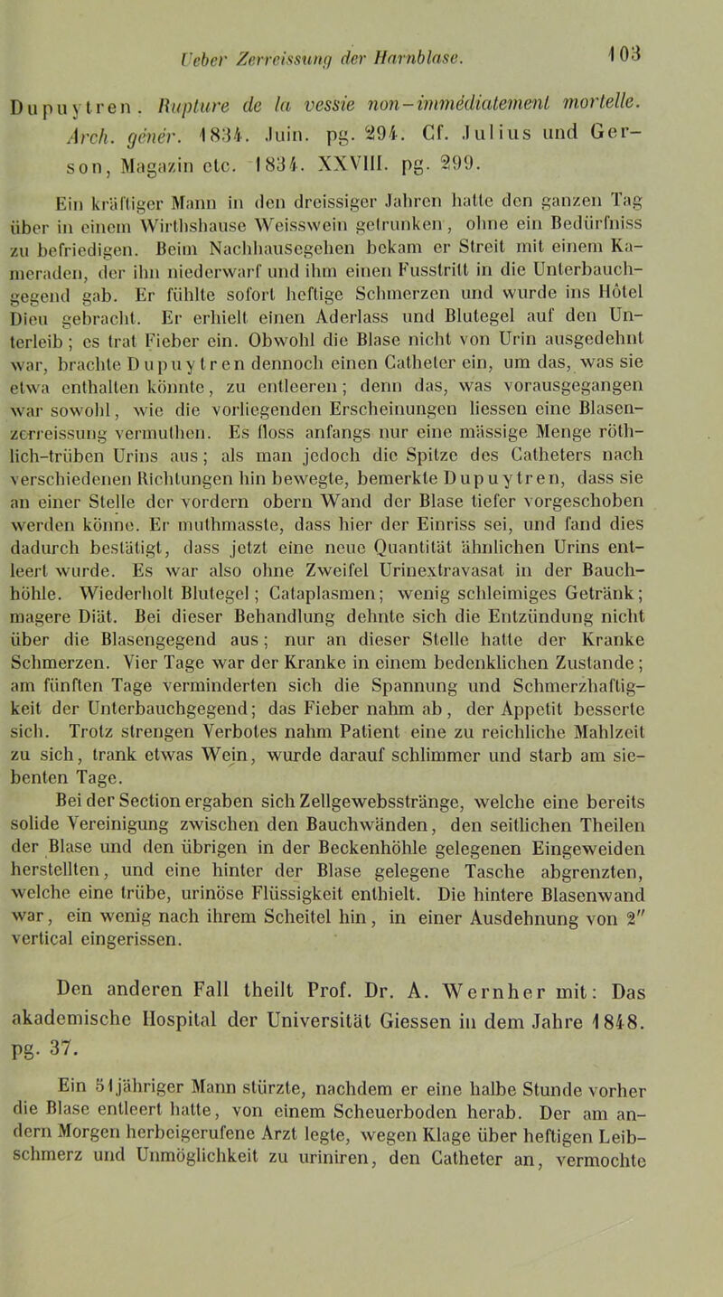 Dupuytren. Rupture de lei vessie non - immddiatemenl morteile. Arch. gener. 1834. Juin. pg. 294. Cf. Julius und Ger- son, Magazin etc. 1834. XXVIII. pg. 299. Ein kräftiger Mann in den dreissiger Jahren batte den ganzen Tag über in einem Wirthshause Weisswein getrunken , ohne ein Bedürfnis zu befriedigen. Beim Nachhausegehen bekam er Streit mit einem Ka- meraden, der ihn niederwarf und ihm einen Fusslritt in die Unterbauch- gegend gab. Er fühlte sofort heftige Schmerzen und wurde ins Hotel Dien gebracht. Er erhielt einen Aderlass und Blutegel auf den Un- terleib ; es trat Fieber ein. Obwohl die Blase nicht von Urin ausgedehnt war, brachte Dupuytren dennoch einen Catheler ein, um das, was sie etwa enthalten könnte, zu entleeren; denn das, was vorausgegangen war sowohl, wie die vorliegenden Erscheinungen Hessen eine Blasen- zerreissung vermuthen. Es floss anfangs nur eine massige Menge röth- lich-trüben Urins aus; als man jedoch die Spitze des Catheters nach verschiedenen Richtungen hin bewegte, bemerkte Dupuytren, dass sie an einer Stelle der vordem obern Wand der Blase tiefer vorgeschoben werden könne. Er muthmasste, dass hier der Einriss sei, und fand dies dadurch bestätigt, dass jetzt eine neue Quantität ähnlichen Urins ent- leert wurde. Es war also ohne Zweifel Urinextravasat in der Bauch- höhle. Wiederholt Blutegel; Cataplasmen; wenig schleimiges Getränk; magere Diät. Bei dieser Behandlung dehnte sich die Entzündung nicht über die Blasengegend aus; nur an dieser Stelle hatte der Kranke Schmerzen. Vier Tage war der Kranke in einem bedenklichen Zustande ; am fünften Tage verminderten sich die Spannung und Schmerzhaftig- keit der Unterbauchgegend; das Fieber nahm ab, der Appetit besserte sich. Trotz strengen Verbotes nahm Patient eine zu reichliche Mahlzeit zu sich, trank etwas Wein, wurde darauf schlimmer und starb am sie- benten Tage. Bei der Section ergaben sich Zellgewebsstränge, welche eine bereits solide Vereinigung zwischen den Bauchwänden, den seitlichen Theilen der Blase und den übrigen in der Beckenhöhle gelegenen Eingeweiden herstellten, und eine hinter der Blase gelegene Tasche abgrenzten, welche eine trübe, urinose Flüssigkeit enthielt. Die hintere Blasenwand war, ein wenig nach ihrem Scheitel hin, in einer Ausdehnung von 2 vcrtical eingerissen. Den anderen Fall theilt Prof. Dr. A. Wern her mit: Das akademische Hospital der Universität Giessen in dem Jahre 1848. pg- 37. Ein 51 jähriger Mann stürzte, nachdem er eine halbe Stunde vorher die Blase entleert hatte, von einem Scheuerboden herab. Der am an- dern Morgen herbeigerufene Arzt legte, wegen Klage über heftigen Leib- schmerz und Unmöglichkeit zu uriniren, den Catheter an, vermochte